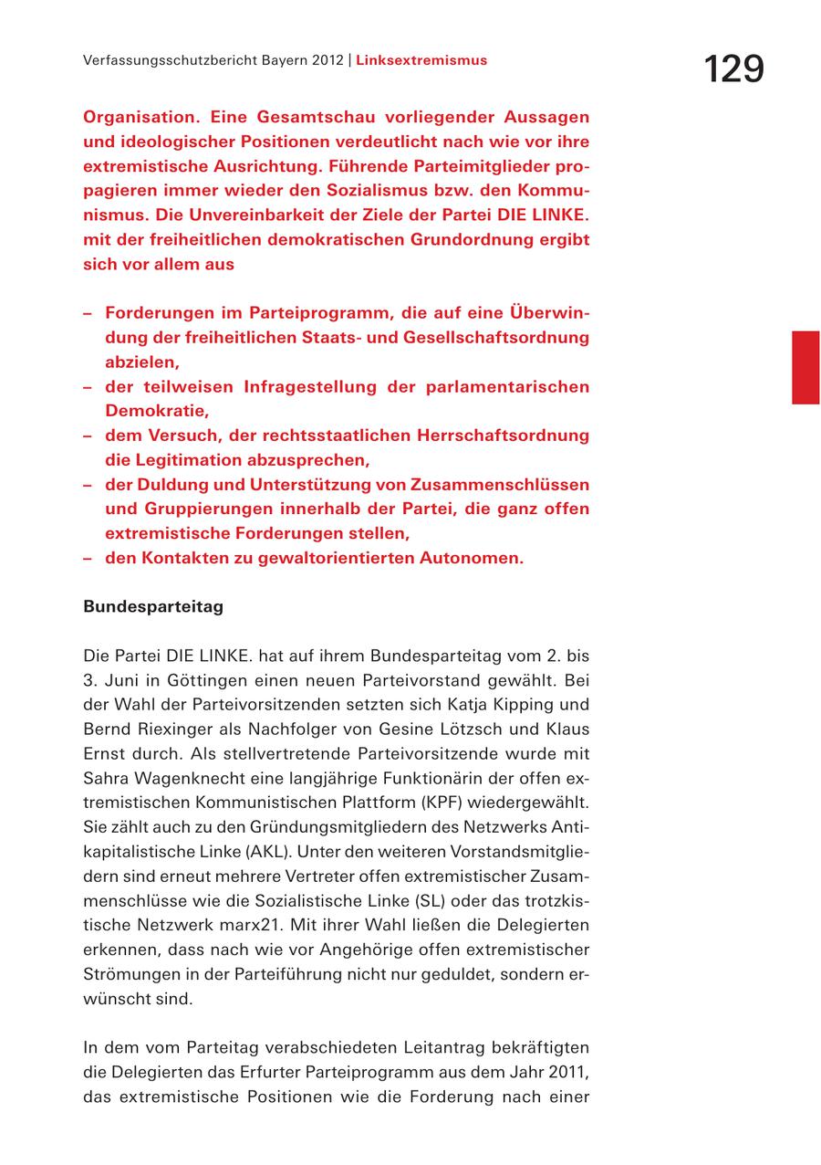 Verfassungsschutzbericht Bayern 2012 | Linksextremismus 129 Organisation. Eine Gesamtschau vorliegender Aussagen und ideologischer Positionen verdeutlicht nach wie vor ihre extremistische Ausrichtung. Führende Parteimitglieder propagieren immer wieder den Sozialismus bzw. den Kommunismus. Die Unvereinbarkeit der Ziele der Partei DIE LINKE. mit der freiheitlichen demokratischen Grundordnung ergibt sich vor allem aus - Forderungen im Parteiprogramm, die auf eine Überwindung der freiheitlichen Staatsund Gesellschaftsordnung abzielen, - der teilweisen Infragestellung der parlamentarischen Demokratie, - dem Versuch, der rechtsstaatlichen Herrschaftsordnung die Legitimation abzusprechen, - der Duldung und Unterstützung von Zusammenschlüssen und Gruppierungen innerhalb der Partei, die ganz offen extremistische Forderungen stellen, - den Kontakten zu gewaltorientierten Autonomen. Bundesparteitag Die Partei DIE LINKE. hat auf ihrem Bundesparteitag vom 2. bis 3. Juni in Göttingen einen neuen Parteivorstand gewählt. Bei der Wahl der Parteivorsitzenden setzten sich Katja Kipping und Bernd Riexinger als Nachfolger von Gesine Lötzsch und Klaus Ernst durch. Als stellvertretende Parteivorsitzende wurde mit Sahra Wagenknecht eine langjährige Funktionärin der offen extremistischen Kommunistischen Plattform (KPF) wiedergewählt. Sie zählt auch zu den Gründungsmitgliedern des Netzwerks Antikapitalistische Linke (AKL). Unter den weiteren Vorstandsmitgliedern sind erneut mehrere Vertreter offen extremistischer Zusammenschlüsse wie die Sozialistische Linke (SL) oder das trotzkistische Netzwerk marx21. Mit ihrer Wahl ließen die Delegierten erkennen, dass nach wie vor Angehörige offen extremistischer Strömungen in der Parteiführung nicht nur geduldet, sondern erwünscht sind. In dem vom Parteitag verabschiedeten Leitantrag bekräftigten die Delegierten das Erfurter Parteiprogramm aus dem Jahr 2011, das extremistische Positionen wie die Forderung nach einer