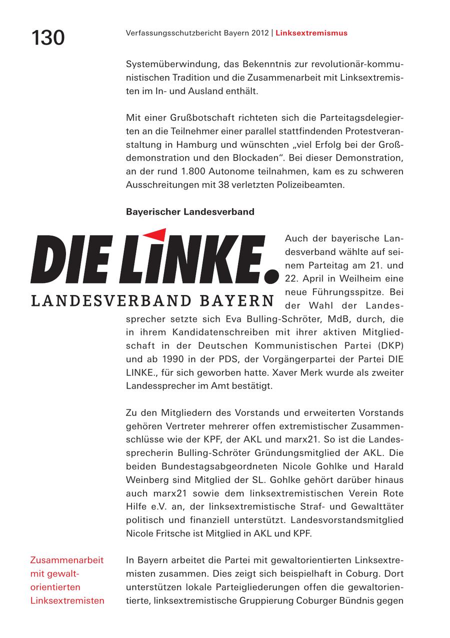 130 Verfassungsschutzbericht Bayern 2012 | Linksextremismus Systemüberwindung, das Bekenntnis zur revolutionär-kommunistischen Tradition und die Zusammenarbeit mit Linksextremisten im Inund Ausland enthält. Mit einer Grußbotschaft richteten sich die Parteitagsdelegierten an die Teilnehmer einer parallel stattfindenden Protestveranstaltung in Hamburg und wünschten "viel Erfolg bei der Großdemonstration und den Blockaden". Bei dieser Demonstration, an der rund 1.800 Autonome teilnahmen, kam es zu schweren Ausschreitungen mit 38 verletzten Polizeibeamten. Bayerischer Landesverband Auch der bayerische Landesverband wählte auf seinem Parteitag am 21. und 22. April in Weilheim eine neue Führungsspitze. Bei der Wahl der Landessprecher setzte sich Eva Bulling-Schröter, MdB, durch, die in ihrem Kandidatenschreiben mit ihrer aktiven Mitgliedschaft in der Deutschen Kommunistischen Partei (DKP) und ab 1990 in der PDS, der Vorgängerpartei der Partei DIE LINKE., für sich geworben hatte. Xaver Merk wurde als zweiter Landessprecher im Amt bestätigt. Zu den Mitgliedern des Vorstands und erweiterten Vorstands gehören Vertreter mehrerer offen extremistischer Zusammenschlüsse wie der KPF, der AKL und marx21. So ist die Landessprecherin Bulling-Schröter Gründungsmitglied der AKL. Die beiden Bundestagsabgeordneten Nicole Gohlke und Harald Weinberg sind Mitglied der SL. Gohlke gehört darüber hinaus auch marx21 sowie dem linksextremistischen Verein Rote Hilfe e.V. an, der linksextremistische Strafund Gewalttäter politisch und finanziell unterstützt. Landesvorstandsmitglied Nicole Fritsche ist Mitglied in AKL und KPF. Zusammenarbeit In Bayern arbeitet die Partei mit gewaltorientierten Linksextremit gewaltmisten zusammen. Dies zeigt sich beispielhaft in Coburg. Dort orientierten unterstützen lokale Parteigliederungen offen die gewaltorienLinksextremisten tierte, linksextremistische Gruppierung Coburger Bündnis gegen