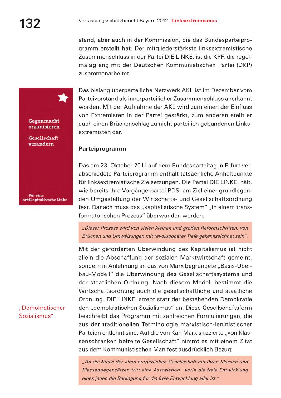 132 Verfassungsschutzbericht Bayern 2012 | Linksextremismus stand, aber auch in der Kommission, die das Bundesparteiprogramm erstellt hat. Der mitgliederstärkste linksextremistische Zusammenschluss in der Partei DIE LINKE. ist die KPF, die regelmäßig eng mit der Deutschen Kommunistischen Partei (DKP) zusammenarbeitet. Das bislang überparteiliche Netzwerk AKL ist im Dezember vom Parteivorstand als innerparteilicher Zusammenschluss anerkannt worden. Mit der Aufnahme der AKL wird zum einen der Einfluss von Extremisten in der Partei gestärkt, zum anderen stellt er auch einen Brückenschlag zu nicht parteilich gebundenen Linksextremisten dar. Parteiprogramm Das am 23. Oktober 2011 auf dem Bundesparteitag in Erfurt verabschiedete Parteiprogramm enthält tatsächliche Anhaltpunkte für linksextremistische Zielsetzungen. Die Partei DIE LINKE. hält, wie bereits ihre Vorgängerpartei PDS, am Ziel einer grundlegenden Umgestaltung der Wirtschaftsund Gesellschaftsordnung fest. Danach muss das "kapitalistische System" "in einem transformatorischen Prozess" überwunden werden: "Dieser Prozess wird von vielen kleinen und großen Reformschritten, von Brüchen und Umwälzungen mit revolutionärer Tiefe gekennzeichnet sein". Mit der geforderten Überwindung des Kapitalismus ist nicht allein die Abschaffung der sozialen Marktwirtschaft gemeint, sondern in Anlehnung an das von Marx begründete "Basis-Überbau-Modell" die Überwindung des Gesellschaftssystems und der staatlichen Ordnung. Nach diesem Modell bestimmt die Wirtschaftsordnung auch die gesellschaftliche und staatliche Ordnung. DIE LINKE. strebt statt der bestehenden Demokratie "Demokratischer den "demokratischen Sozialismus" an. Diese Gesellschaftsform Sozialismus" beschreibt das Programm mit zahlreichen Formulierungen, die aus der traditionellen Terminologie marxistisch-leninistischer Parteien entlehnt sind. Auf die von Karl Marx skizzierte "von Klassenschranken befreite Gesellschaft" nimmt es mit einem Zitat aus dem Kommunistischen Manifest ausdrücklich Bezug: "An die Stelle der alten bürgerlichen Gesellschaft mit ihren Klassen und Klassengegensätzen tritt eine Assoziation, worin die freie Entwicklung eines jeden die Bedingung für die freie Entwicklung aller ist."
