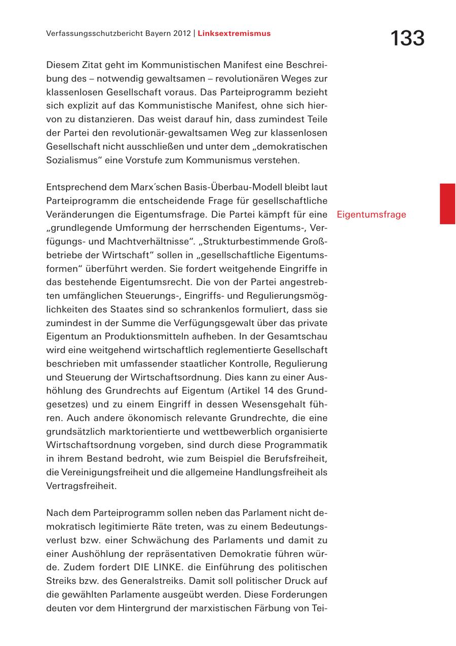 Verfassungsschutzbericht Bayern 2012 | Linksextremismus 133 Diesem Zitat geht im Kommunistischen Manifest eine Beschreibung des - notwendig gewaltsamen - revolutionären Weges zur klassenlosen Gesellschaft voraus. Das Parteiprogramm bezieht sich explizit auf das Kommunistische Manifest, ohne sich hiervon zu distanzieren. Das weist darauf hin, dass zumindest Teile der Partei den revolutionär-gewaltsamen Weg zur klassenlosen Gesellschaft nicht ausschließen und unter dem "demokratischen Sozialismus" eine Vorstufe zum Kommunismus verstehen. Entsprechend dem Marx'schen Basis-Überbau-Modell bleibt laut Parteiprogramm die entscheidende Frage für gesellschaftliche Veränderungen die Eigentumsfrage. Die Partei kämpft für eine Eigentumsfrage "grundlegende Umformung der herrschenden Eigentums-, Verfügungsund Machtverhältnisse". "Strukturbestimmende Großbetriebe der Wirtschaft" sollen in "gesellschaftliche Eigentumsformen" überführt werden. Sie fordert weitgehende Eingriffe in das bestehende Eigentumsrecht. Die von der Partei angestrebten umfänglichen Steuerungs-, Eingriffsund Regulierungsmöglichkeiten des Staates sind so schrankenlos formuliert, dass sie zumindest in der Summe die Verfügungsgewalt über das private Eigentum an Produktionsmitteln aufheben. In der Gesamtschau wird eine weitgehend wirtschaftlich reglementierte Gesellschaft beschrieben mit umfassender staatlicher Kontrolle, Regulierung und Steuerung der Wirtschaftsordnung. Dies kann zu einer Aushöhlung des Grundrechts auf Eigentum (Artikel 14 des Grundgesetzes) und zu einem Eingriff in dessen Wesensgehalt führen. Auch andere ökonomisch relevante Grundrechte, die eine grundsätzlich marktorientierte und wettbewerblich organisierte Wirtschaftsordnung vorgeben, sind durch diese Programmatik in ihrem Bestand bedroht, wie zum Beispiel die Berufsfreiheit, die Vereinigungsfreiheit und die allgemeine Handlungsfreiheit als Vertragsfreiheit. Nach dem Parteiprogramm sollen neben das Parlament nicht demokratisch legitimierte Räte treten, was zu einem Bedeutungsverlust bzw. einer Schwächung des Parlaments und damit zu einer Aushöhlung der repräsentativen Demokratie führen würde. Zudem fordert DIE LINKE. die Einführung des politischen Streiks bzw. des Generalstreiks. Damit soll politischer Druck auf die gewählten Parlamente ausgeübt werden. Diese Forderungen deuten vor dem Hintergrund der marxistischen Färbung von Tei-