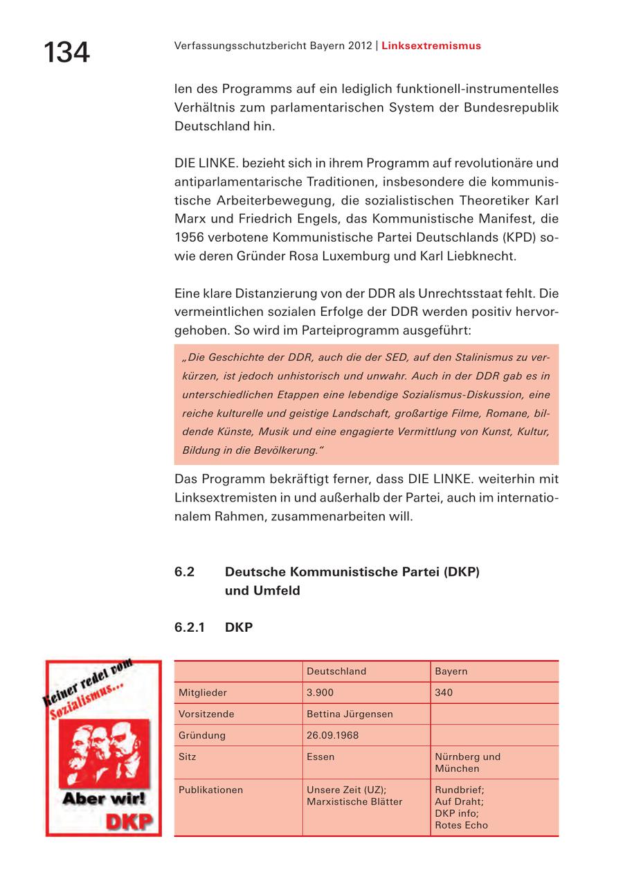 134 Verfassungsschutzbericht Bayern 2012 | Linksextremismus len des Programms auf ein lediglich funktionell-instrumentelles Verhältnis zum parlamentarischen System der Bundesrepublik Deutschland hin. DIE LINKE. bezieht sich in ihrem Programm auf revolutionäre und antiparlamentarische Traditionen, insbesondere die kommunistische Arbeiterbewegung, die sozialistischen Theoretiker Karl Marx und Friedrich Engels, das Kommunistische Manifest, die 1956 verbotene Kommunistische Partei Deutschlands (KPD) sowie deren Gründer Rosa Luxemburg und Karl Liebknecht. Eine klare Distanzierung von der DDR als Unrechtsstaat fehlt. Die vermeintlichen sozialen Erfolge der DDR werden positiv hervorgehoben. So wird im Parteiprogramm ausgeführt: "Die Geschichte der DDR, auch die der SED, auf den Stalinismus zu verkürzen, ist jedoch unhistorisch und unwahr. Auch in der DDR gab es in unterschiedlichen Etappen eine lebendige Sozialismus-Diskussion, eine reiche kulturelle und geistige Landschaft, großartige Filme, Romane, bildende Künste, Musik und eine engagierte Vermittlung von Kunst, Kultur, Bildung in die Bevölkerung." Das Programm bekräftigt ferner, dass DIE LINKE. weiterhin mit Linksextremisten in und außerhalb der Partei, auch im internationalem Rahmen, zusammenarbeiten will. 6.2 Deutsche Kommunistische Partei (DKP) und Umfeld 6.2.1 DKP Deutschland Bayern Mitglieder 3.900 340 Vorsitzende Bettina Jürgensen Gründung 26.09.1968 Sitz Essen Nürnberg und München Publikationen Unsere Zeit (UZ); Rundbrief; Marxistische Blätter Auf Draht; DKP info; Rotes Echo