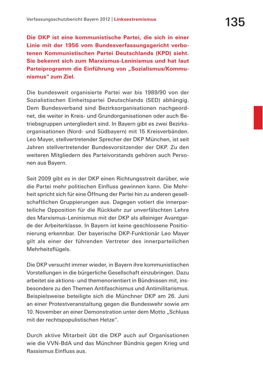 Verfassungsschutzbericht Bayern 2012 | Linksextremismus 135 Die DKP ist eine kommunistische Partei, die sich in einer Linie mit der 1956 vom Bundesverfassungsgericht verbotenen Kommunistischen Partei Deutschlands (KPD) sieht. Sie bekennt sich zum Marxismus-Leninismus und hat laut Parteiprogramm die Einführung von "Sozialismus/Kommunismus" zum Ziel. Die bundesweit organisierte Partei war bis 1989/90 von der Sozialistischen Einheitspartei Deutschlands (SED) abhängig. Dem Bundesverband sind Bezirksorganisationen nachgeordnet, die weiter in Kreisund Grundorganisationen oder auch Betriebsgruppen untergliedert sind. In Bayern gibt es zwei Bezirksorganisationen (Nordund Südbayern) mit 15 Kreisverbänden. Leo Mayer, stellvertretender Sprecher der DKP München, ist seit Jahren stellvertretender Bundesvorsitzender der DKP. Zu den weiteren Mitgliedern des Parteivorstands gehören auch Personen aus Bayern. Seit 2009 gibt es in der DKP einen Richtungsstreit darüber, wie die Partei mehr politischen Einfluss gewinnen kann. Die Mehrheit spricht sich für eine Öffnung der Partei hin zu anderen gesellschaftlichen Gruppierungen aus. Dagegen votiert die innerparteiliche Opposition für die Rückkehr zur unverfälschten Lehre des Marxismus-Leninismus mit der DKP als alleiniger Avantgarde der Arbeiterklasse. In Bayern ist keine geschlossene Positionierung erkennbar. Der bayerische DKP-Funktionär Leo Mayer gilt als einer der führenden Vertreter des innerparteilichen Mehrheitsflügels. Die DKP versucht immer wieder, in Bayern ihre kommunistischen Vorstellungen in die bürgerliche Gesellschaft einzubringen. Dazu arbeitet sie aktionsund themenorientiert in Bündnissen mit, insbesondere zu den Themen Antifaschismus und Antimilitarismus. Beispielsweise beteiligte sich die Münchner DKP am 26. Juni an einer Protestveranstaltung gegen die Bundeswehr sowie am 10. November an einer Demonstration unter dem Motto "Schluss mit der rechtspopulistischen Hetze". Durch aktive Mitarbeit übt die DKP auch auf Organisationen wie die VVN-BdA und das Münchner Bündnis gegen Krieg und Rassismus Einfluss aus.