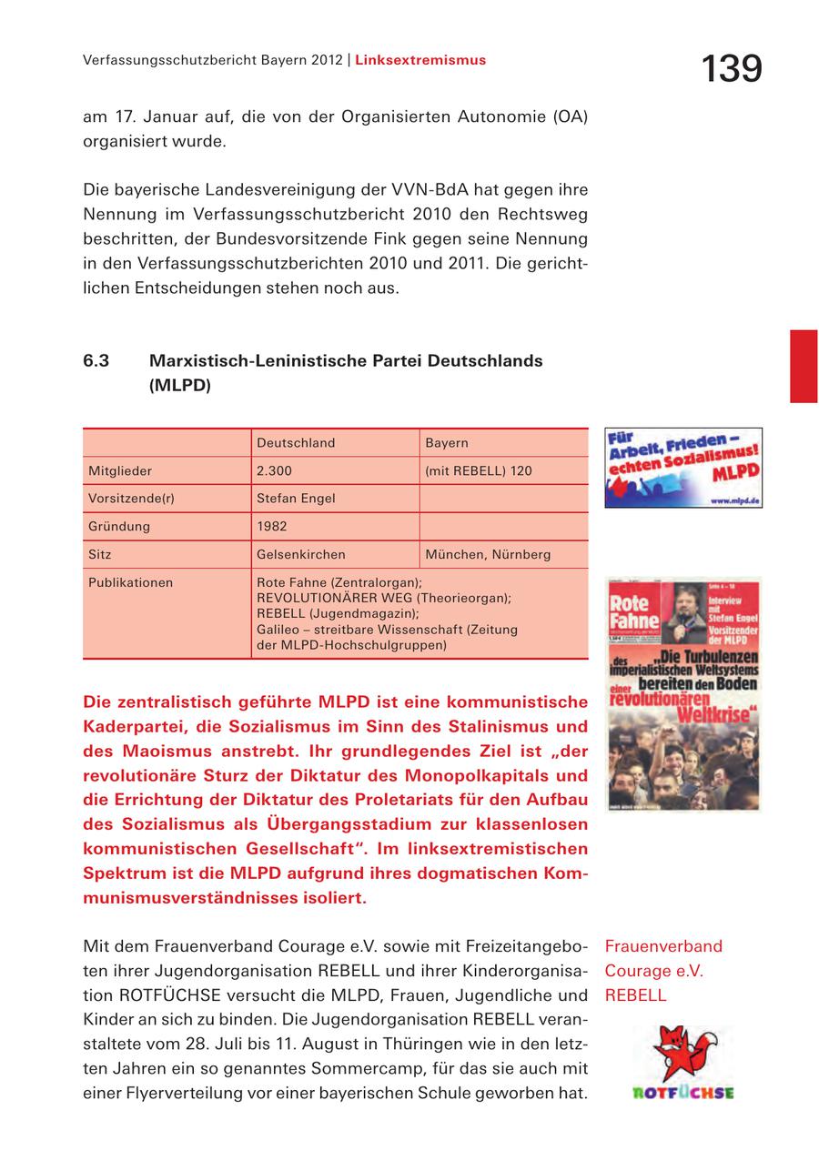 Verfassungsschutzbericht Bayern 2012 | Linksextremismus 139 am 17. Januar auf, die von der Organisierten Autonomie (OA) organisiert wurde. Die bayerische Landesvereinigung der VVN-BdA hat gegen ihre Nennung im Verfassungsschutzbericht 2010 den Rechtsweg beschritten, der Bundesvorsitzende Fink gegen seine Nennung in den Verfassungsschutzberichten 2010 und 2011. Die gerichtlichen Entscheidungen stehen noch aus. 6.3 Marxistisch-Leninistische Partei Deutschlands (MLPD) Deutschland Bayern Mitglieder 2.300 (mit REBELL) 120 Vorsitzende(r) Stefan Engel Gründung 1982 Sitz Gelsenkirchen München, Nürnberg Publikationen Rote Fahne (Zentralorgan); REVOLUTIONÄRER WEG (Theorieorgan); REBELL (Jugendmagazin); Galileo - streitbare Wissenschaft (Zeitung der MLPD-Hochschulgruppen) Die zentralistisch geführte MLPD ist eine kommunistische Kaderpartei, die Sozialismus im Sinn des Stalinismus und des Maoismus anstrebt. Ihr grundlegendes Ziel ist "der revolutionäre Sturz der Diktatur des Monopolkapitals und die Errichtung der Diktatur des Proletariats für den Aufbau des Sozialismus als Übergangsstadium zur klassenlosen kommunistischen Gesellschaft". Im linksextremistischen Spektrum ist die MLPD aufgrund ihres dogmatischen Kommunismusverständnisses isoliert. Mit dem Frauenverband Courage e.V. sowie mit FreizeitangeboFrauenverband ten ihrer Jugendorganisation REBELL und ihrer KinderorganisaCourage e.V. tion ROTFÜCHSE versucht die MLPD, Frauen, Jugendliche und REBELL Kinder an sich zu binden. Die Jugendorganisation REBELL veranstaltete vom 28. Juli bis 11. August in Thüringen wie in den letzten Jahren ein so genanntes Sommercamp, für das sie auch mit einer Flyerverteilung vor einer bayerischen Schule geworben hat.