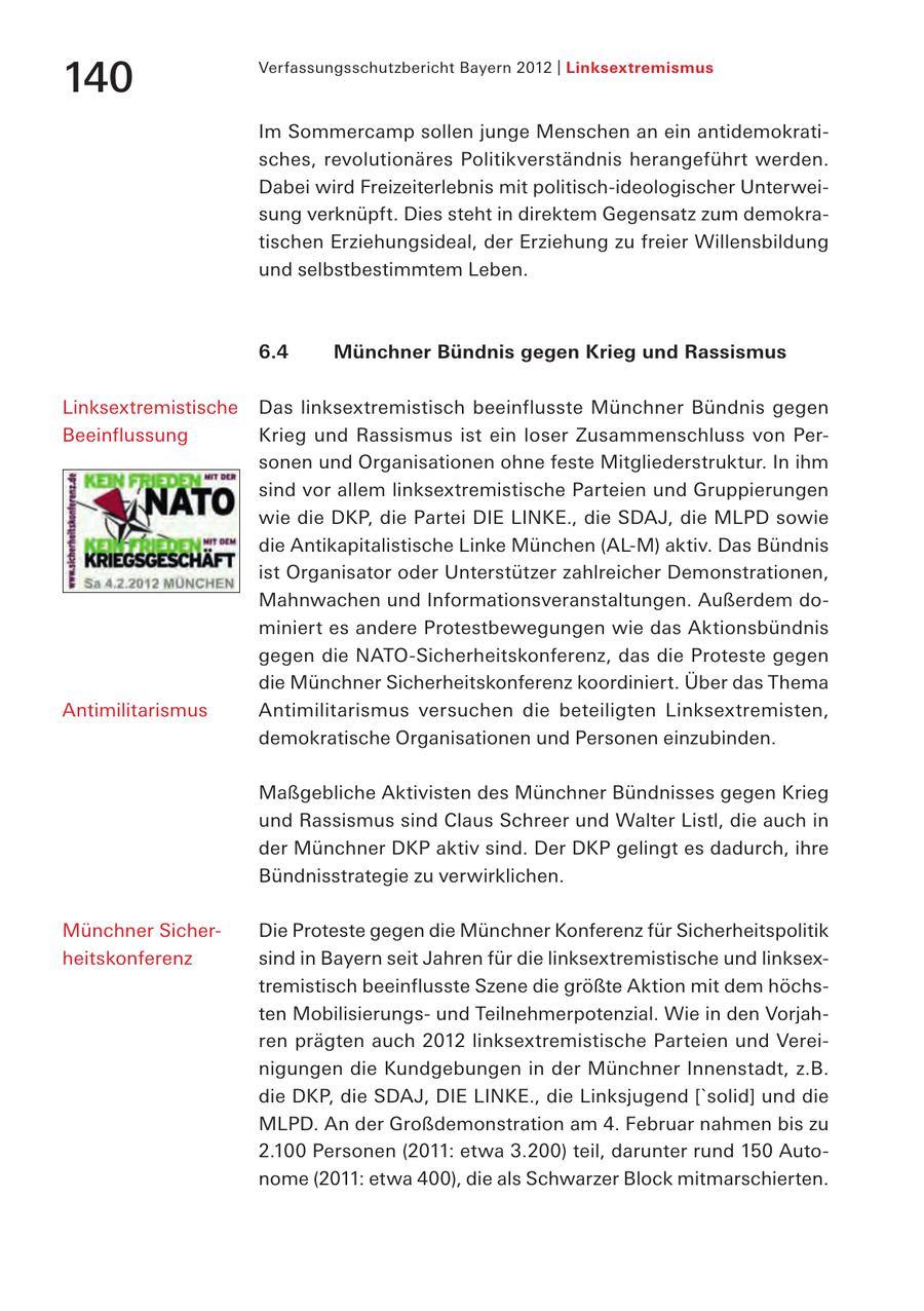 140 Verfassungsschutzbericht Bayern 2012 | Linksextremismus Im Sommercamp sollen junge Menschen an ein antidemokratisches, revolutionäres Politikverständnis herangeführt werden. Dabei wird Freizeiterlebnis mit politisch-ideologischer Unterweisung verknüpft. Dies steht in direktem Gegensatz zum demokratischen Erziehungsideal, der Erziehung zu freier Willensbildung und selbstbestimmtem Leben. 6.4 Münchner Bündnis gegen Krieg und Rassismus Linksextremistische Das linksextremistisch beeinflusste Münchner Bündnis gegen Beeinflussung Krieg und Rassismus ist ein loser Zusammenschluss von Personen und Organisationen ohne feste Mitgliederstruktur. In ihm sind vor allem linksextremistische Parteien und Gruppierungen wie die DKP, die Partei DIE LINKE., die SDAJ, die MLPD sowie die Antikapitalistische Linke München (AL-M) aktiv. Das Bündnis ist Organisator oder Unterstützer zahlreicher Demonstrationen, Mahnwachen und Informationsveranstaltungen. Außerdem dominiert es andere Protestbewegungen wie das Aktionsbündnis gegen die NATO-Sicherheitskonferenz, das die Proteste gegen die Münchner Sicherheitskonferenz koordiniert. Über das Thema Antimilitarismus Antimilitarismus versuchen die beteiligten Linksextremisten, demokratische Organisationen und Personen einzubinden. Maßgebliche Aktivisten des Münchner Bündnisses gegen Krieg und Rassismus sind Claus Schreer und Walter Listl, die auch in der Münchner DKP aktiv sind. Der DKP gelingt es dadurch, ihre Bündnisstrategie zu verwirklichen. Münchner SicherDie Proteste gegen die Münchner Konferenz für Sicherheitspolitik heitskonferenz sind in Bayern seit Jahren für die linksextremistische und linksextremistisch beeinflusste Szene die größte Aktion mit dem höchsten Mobilisierungsund Teilnehmerpotenzial. Wie in den Vorjahren prägten auch 2012 linksextremistische Parteien und Vereinigungen die Kundgebungen in der Münchner Innenstadt, z.B. die DKP, die SDAJ, DIE LINKE., die Linksjugend ['solid] und die MLPD. An der Großdemonstration am 4. Februar nahmen bis zu 2.100 Personen (2011: etwa 3.200) teil, darunter rund 150 Autonome (2011: etwa 400), die als Schwarzer Block mitmarschierten.