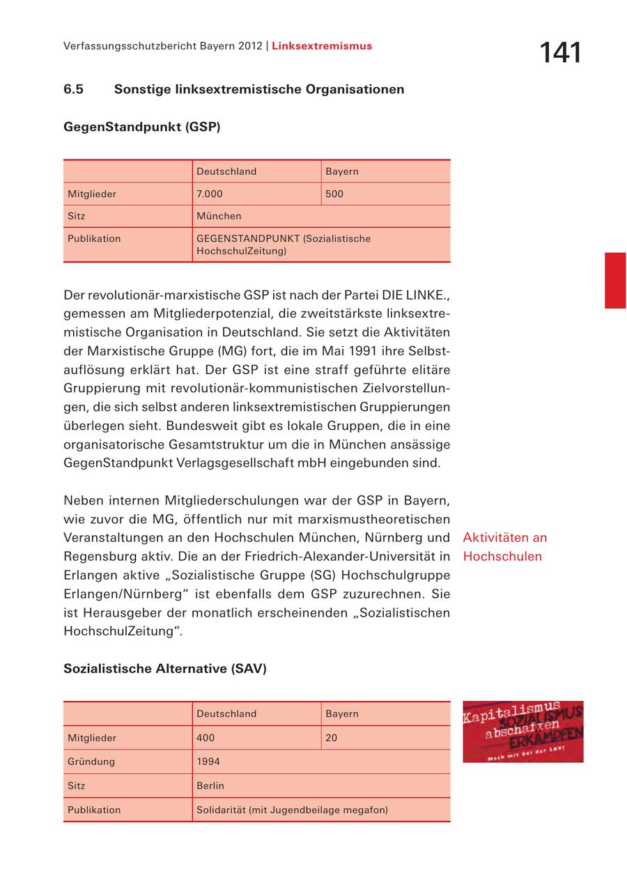 Verfassungsschutzbericht Bayern 2012 | Linksextremismus 141 6.5 Sonstige linksextremistische Organisationen GegenStandpunkt (GSP) Deutschland Bayern Mitglieder 7.000 500 Sitz München Publikation GEGENSTANDPUNKT (Sozialistische HochschulZeitung) Der revolutionär-marxistische GSP ist nach der Partei DIE LINKE., gemessen am Mitgliederpotenzial, die zweitstärkste linksextremistische Organisation in Deutschland. Sie setzt die Aktivitäten der Marxistische Gruppe (MG) fort, die im Mai 1991 ihre Selbstauflösung erklärt hat. Der GSP ist eine straff geführte elitäre Gruppierung mit revolutionär-kommunistischen Zielvorstellungen, die sich selbst anderen linksextremistischen Gruppierungen überlegen sieht. Bundesweit gibt es lokale Gruppen, die in eine organisatorische Gesamtstruktur um die in München ansässige GegenStandpunkt Verlagsgesellschaft mbH eingebunden sind. Neben internen Mitgliederschulungen war der GSP in Bayern, wie zuvor die MG, öffentlich nur mit marxismustheoretischen Veranstaltungen an den Hochschulen München, Nürnberg und Aktivitäten an Regensburg aktiv. Die an der Friedrich-Alexander-Universität in Hochschulen Erlangen aktive "Sozialistische Gruppe (SG) Hochschulgruppe Erlangen/Nürnberg" ist ebenfalls dem GSP zuzurechnen. Sie ist Herausgeber der monatlich erscheinenden "Sozialistischen HochschulZeitung". Sozialistische Alternative (SAV) Deutschland Bayern Mitglieder 400 20 Gründung 1994 Sitz Berlin Publikation Solidarität (mit Jugendbeilage megafon)