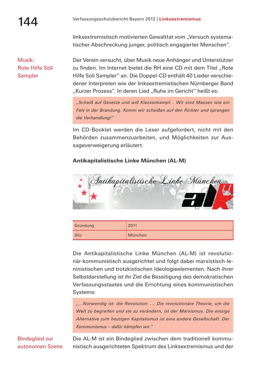 144 Verfassungsschutzbericht Bayern 2012 | Linksextremismus linksextremistisch motivierten Gewalttat vom "Versuch systematischer Abschreckung junger, politisch engagierter Menschen". Musik: Der Verein versucht, über Musik neue Anhänger und Unterstützer Rote Hilfe Soli zu finden. Im Internet bietet die RH eine CD mit dem Titel "Rote Sampler Hilfe Soli Sampler" an. Die Doppel-CD enthält 40 Lieder verschiedener Interpreten wie der linksextremistischen Nürnberger Band "Kurzer Prozess". In deren Lied "Ruhe im Gericht" heißt es: "Scheiß auf Gesetze und will Klassenkampf... Wir sind Massen wie ein Fels in der Brandung. Komm wir scheißen auf den Richter und sprengen die Verhandlung!" Im CD-Booklet werden die Leser aufgefordert, nicht mit den Behörden zusammenzuarbeiten, und Möglichkeiten zur Aussageverweigerung erläutert. Antikapitalistische Linke München (AL-M) Gründung 2011 Sitz München Die Antikapitalistische Linke München (AL-M) ist revolutionär-kommunistisch ausgerichtet und folgt dabei marxistisch-leninistischen und trotzkistischen Ideologieelementen. Nach ihrer Selbstdarstellung ist ihr Ziel die Beseitigung des demokratischen Verfassungsstaates und die Errichtung eines kommunistischen Systems: "...Notwendig ist: die Revolution. ... Die revolutionäre Theorie, um die Welt zu begreifen und sie zu verändern, ist der Marxismus. Die einzige Alternative zum heutigen Kapitalismus ist eine andere Gesellschaft: Der Kommunismus - dafür kämpfen wir." Bindeglied zur Die AL-M ist ein Bindeglied zwischen dem traditionell kommuautonomen Szene nistisch ausgerichteten Spektrum des Linksextremismus und der