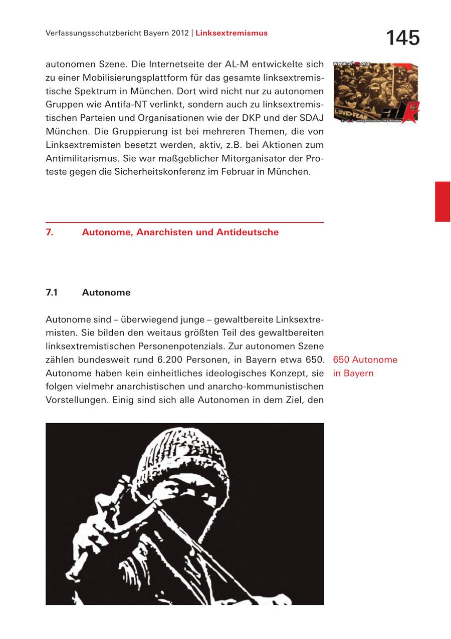 Verfassungsschutzbericht Bayern 2012 | Linksextremismus 145 autonomen Szene. Die Internetseite der AL-M entwickelte sich zu einer Mobilisierungsplattform für das gesamte linksextremistische Spektrum in München. Dort wird nicht nur zu autonomen Gruppen wie Antifa-NT verlinkt, sondern auch zu linksextremistischen Parteien und Organisationen wie der DKP und der SDAJ München. Die Gruppierung ist bei mehreren Themen, die von Linksextremisten besetzt werden, aktiv, z.B. bei Aktionen zum Antimilitarismus. Sie war maßgeblicher Mitorganisator der Proteste gegen die Sicherheitskonferenz im Februar in München. 7. Autonome, Anarchisten und Antideutsche 7.1 Autonome Autonome sind - überwiegend junge - gewaltbereite Linksextremisten. Sie bilden den weitaus größten Teil des gewaltbereiten linksextremistischen Personenpotenzials. Zur autonomen Szene zählen bundesweit rund 6.200 Personen, in Bayern etwa 650. 650 Autonome Autonome haben kein einheitliches ideologisches Konzept, sie in Bayern folgen vielmehr anarchistischen und anarcho-kommunistischen Vorstellungen. Einig sind sich alle Autonomen in dem Ziel, den