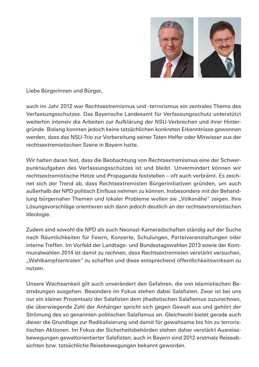 Liebe Bürgerinnen und Bürger, auch im Jahr 2012 war Rechtsextremismus und -terrorismus ein zentrales Thema des Verfassungsschutzes. Das Bayerische Landesamt für Verfassungsschutz unterstützt weiterhin intensiv die Arbeiten zur Aufklärung der NSU-Verbrechen und ihrer Hintergründe. Bislang konnten jedoch keine tatsächlichen konkreten Erkenntnisse gewonnen werden, dass das NSU-Trio zur Vorbereitung seiner Taten Helfer oder Mitwisser aus der rechtsextremistischen Szene in Bayern hatte. Wir halten daran fest, dass die Beobachtung von Rechtsextremismus eine der Schwerpunktaufgaben des Verfassungsschutzes ist und bleibt. Unvermindert können wir rechtsextremistische Hetze und Propaganda feststellen - oft auch verbrämt. Es zeichnet sich der Trend ab, dass Rechtsextremisten Bürgerinitiativen gründen, um auch außerhalb der NPD politisch Einfluss nehmen zu können. Insbesondere mit der Behandlung bürgernaher Themen und lokaler Probleme wollen sie "Volksnähe" zeigen. Ihre Lösungsvorschläge orientieren sich dann jedoch deutlich an der rechtsextremistischen Ideologie. Zudem sind sowohl die NPD als auch Neonazi-Kameradschaften ständig auf der Suche nach Räumlichkeiten für Feiern, Konzerte, Schulungen, Parteiveranstaltungen oder interne Treffen. Im Vorfeld der Landtagsund Bundestagswahlen 2013 sowie der Kommunalwahlen 2014 ist damit zu rechnen, dass Rechtsextremisten verstärkt versuchen, "Wahlkampfzentralen" zu schaffen und diese entsprechend öffentlichkeitswirksam zu nutzen. Unsere Wachsamkeit gilt auch unverändert den Gefahren, die von islamistischen Bestrebungen ausgehen. Besonders im Fokus stehen dabei Salafisten. Zwar ist bei uns nur ein kleiner Prozentsatz der Salafisten dem jihadistischen Salafismus zuzurechnen, die überwiegende Zahl der Anhänger spricht sich gegen Gewalt aus und gehört der Strömung des so genannten politischen Salafismus an. Gleichwohl bietet gerade auch dieser die Grundlage zur Radikalisierung und damit für gewaltsame bis hin zu terroristischen Aktionen. Im Fokus der Sicherheitsbehörden stehen daher verstärkt Ausreisebewegungen gewaltorientierter Salafisten; auch in Bayern sind 2012 erstmals Reiseabsichten bzw. tatsächliche Reisebewegungen bekannt geworden.