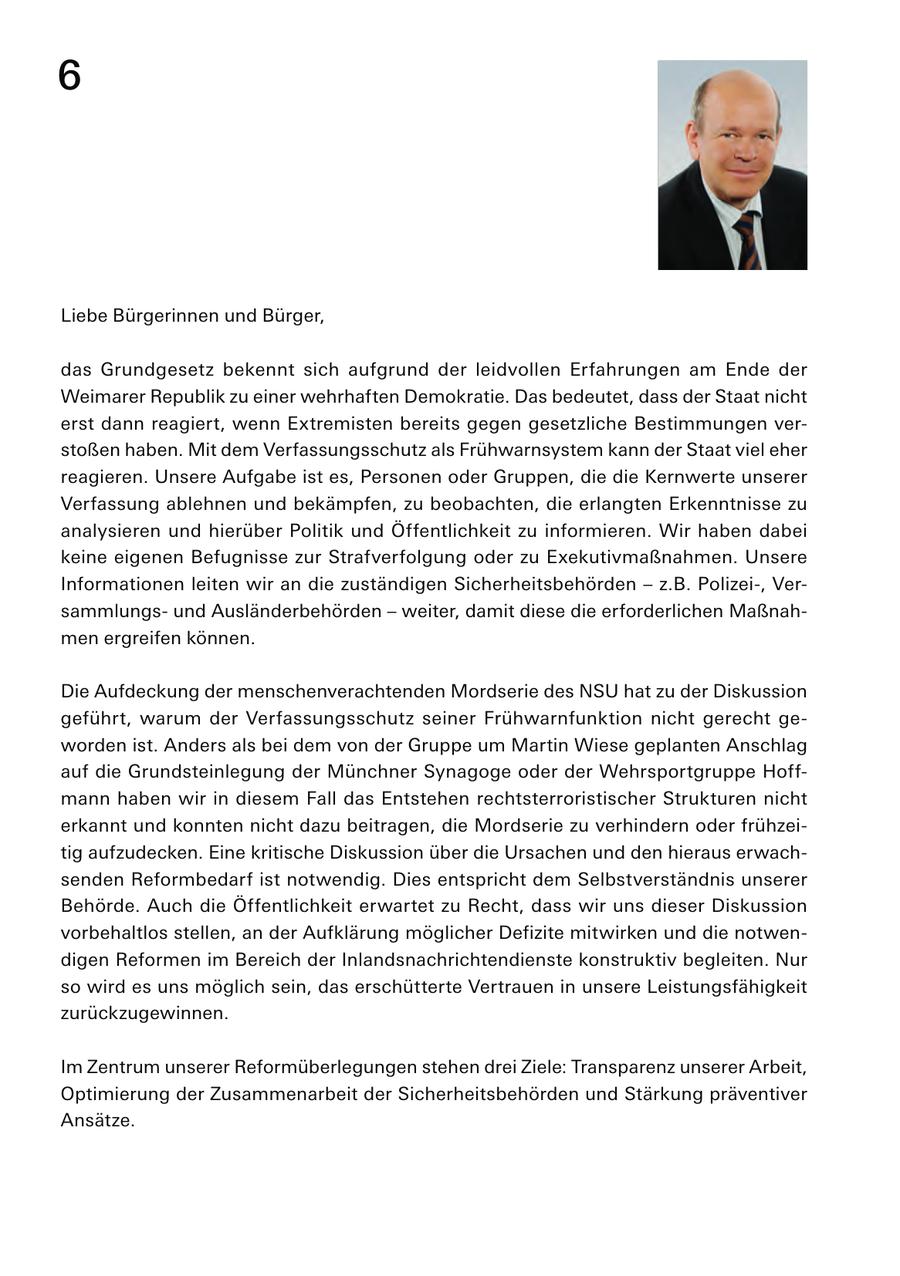 6 Liebe Bürgerinnen und Bürger, das Grundgesetz bekennt sich aufgrund der leidvollen Erfahrungen am Ende der Weimarer Republik zu einer wehrhaften Demokratie. Das bedeutet, dass der Staat nicht erst dann reagiert, wenn Extremisten bereits gegen gesetzliche Bestimmungen verstoßen haben. Mit dem Verfassungsschutz als Frühwarnsystem kann der Staat viel eher reagieren. Unsere Aufgabe ist es, Personen oder Gruppen, die die Kernwerte unserer Verfassung ablehnen und bekämpfen, zu beobachten, die erlangten Erkenntnisse zu analysieren und hierüber Politik und Öffentlichkeit zu informieren. Wir haben dabei keine eigenen Befugnisse zur Strafverfolgung oder zu Exekutivmaßnahmen. Unsere Informationen leiten wir an die zuständigen Sicherheitsbehörden - z.B. Polizei-, Versammlungsund Ausländerbehörden - weiter, damit diese die erforderlichen Maßnahmen ergreifen können. Die Aufdeckung der menschenverachtenden Mordserie des NSU hat zu der Diskussion geführt, warum der Verfassungsschutz seiner Frühwarnfunktion nicht gerecht geworden ist. Anders als bei dem von der Gruppe um Martin Wiese geplanten Anschlag auf die Grundsteinlegung der Münchner Synagoge oder der Wehrsportgruppe Hoffmann haben wir in diesem Fall das Entstehen rechtsterroristischer Strukturen nicht erkannt und konnten nicht dazu beitragen, die Mordserie zu verhindern oder frühzeitig aufzudecken. Eine kritische Diskussion über die Ursachen und den hieraus erwachsenden Reformbedarf ist notwendig. Dies entspricht dem Selbstverständnis unserer Behörde. Auch die Öffentlichkeit erwartet zu Recht, dass wir uns dieser Diskussion vorbehaltlos stellen, an der Aufklärung möglicher Defizite mitwirken und die notwendigen Reformen im Bereich der Inlandsnachrichtendienste konstruktiv begleiten. Nur so wird es uns möglich sein, das erschütterte Vertrauen in unsere Leistungsfähigkeit zurückzugewinnen. Im Zentrum unserer Reformüberlegungen stehen drei Ziele: Transparenz unserer Arbeit, Optimierung der Zusammenarbeit der Sicherheitsbehörden und Stärkung präventiver Ansätze.