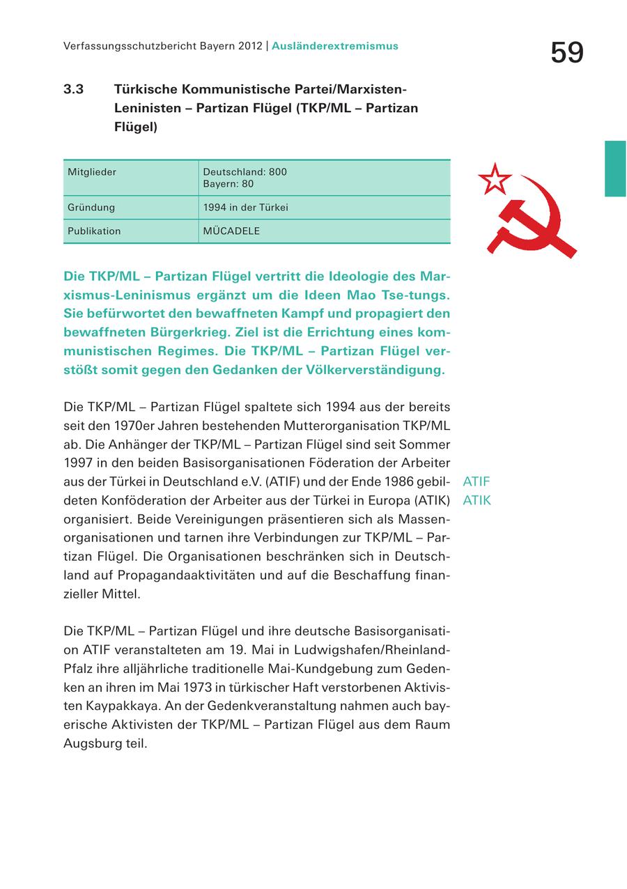 Verfassungsschutzbericht Bayern 2012 | Ausländerextremismus 59 3.3 Türkische Kommunistische Partei/MarxistenLeninisten - Partizan Flügel (TKP/ML - Partizan Flügel) Mitglieder Deutschland: 800 Bayern: 80 Gründung 1994 in der Türkei Publikation MÜCADELE Die TKP/ML - Partizan Flügel vertritt die Ideologie des Marxismus-Leninismus ergänzt um die Ideen Mao Tse-tungs. Sie befürwortet den bewaffneten Kampf und propagiert den bewaffneten Bürgerkrieg. Ziel ist die Errichtung eines kommunistischen Regimes. Die TKP/ML - Partizan Flügel verstößt somit gegen den Gedanken der Völkerverständigung. Die TKP/ML - Partizan Flügel spaltete sich 1994 aus der bereits seit den 1970er Jahren bestehenden Mutterorganisation TKP/ML ab. Die Anhänger der TKP/ML - Partizan Flügel sind seit Sommer 1997 in den beiden Basisorganisationen Föderation der Arbeiter aus der Türkei in Deutschland e.V. (ATIF) und der Ende 1986 gebilATIF deten Konföderation der Arbeiter aus der Türkei in Europa (ATIK) ATIK organisiert. Beide Vereinigungen präsentieren sich als Massenorganisationen und tarnen ihre Verbindungen zur TKP/ML - Partizan Flügel. Die Organisationen beschränken sich in Deutschland auf Propagandaaktivitäten und auf die Beschaffung finanzieller Mittel. Die TKP/ML - Partizan Flügel und ihre deutsche Basisorganisation ATIF veranstalteten am 19. Mai in Ludwigshafen/RheinlandPfalz ihre alljährliche traditionelle Mai-Kundgebung zum Gedenken an ihren im Mai 1973 in türkischer Haft verstorbenen Aktivisten Kaypakkaya. An der Gedenkveranstaltung nahmen auch bayerische Aktivisten der TKP/ML - Partizan Flügel aus dem Raum Augsburg teil.