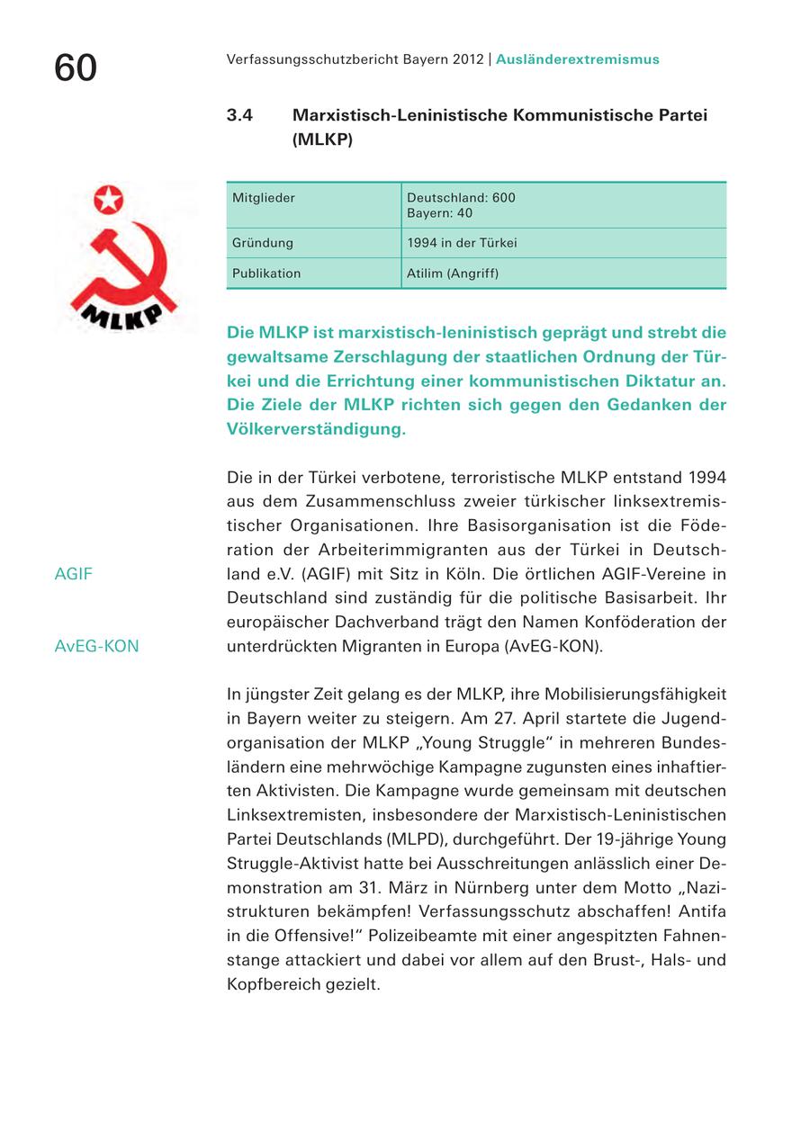 60 Verfassungsschutzbericht Bayern 2012 | Ausländerextremismus 3.4 Marxistisch-Leninistische Kommunistische Partei (MLKP) Mitglieder Deutschland: 600 Bayern: 40 Gründung 1994 in der Türkei Publikation Atilim (Angriff) Die MLKP ist marxistisch-leninistisch geprägt und strebt die gewaltsame Zerschlagung der staatlichen Ordnung der Türkei und die Errichtung einer kommunistischen Diktatur an. Die Ziele der MLKP richten sich gegen den Gedanken der Völkerverständigung. Die in der Türkei verbotene, terroristische MLKP entstand 1994 aus dem Zusammenschluss zweier türkischer linksextremistischer Organisationen. Ihre Basisorganisation ist die Föderation der Arbeiterimmigranten aus der Türkei in DeutschAGIF land e.V. (AGIF) mit Sitz in Köln. Die örtlichen AGIF-Vereine in Deutschland sind zuständig für die politische Basisarbeit. Ihr europäischer Dachverband trägt den Namen Konföderation der AvEG-KON unterdrückten Migranten in Europa (AvEG-KON). In jüngster Zeit gelang es der MLKP, ihre Mobilisierungsfähigkeit in Bayern weiter zu steigern. Am 27. April startete die Jugendorganisation der MLKP "Young Struggle" in mehreren Bundesländern eine mehrwöchige Kampagne zugunsten eines inhaftierten Aktivisten. Die Kampagne wurde gemeinsam mit deutschen Linksextremisten, insbesondere der Marxistisch-Leninistischen Partei Deutschlands (MLPD), durchgeführt. Der 19-jährige Young Struggle-Aktivist hatte bei Ausschreitungen anlässlich einer Demonstration am 31. März in Nürnberg unter dem Motto "Nazistrukturen bekämpfen! Verfassungsschutz abschaffen! Antifa in die Offensive!" Polizeibeamte mit einer angespitzten Fahnenstange attackiert und dabei vor allem auf den Brust-, Halsund Kopfbereich gezielt.