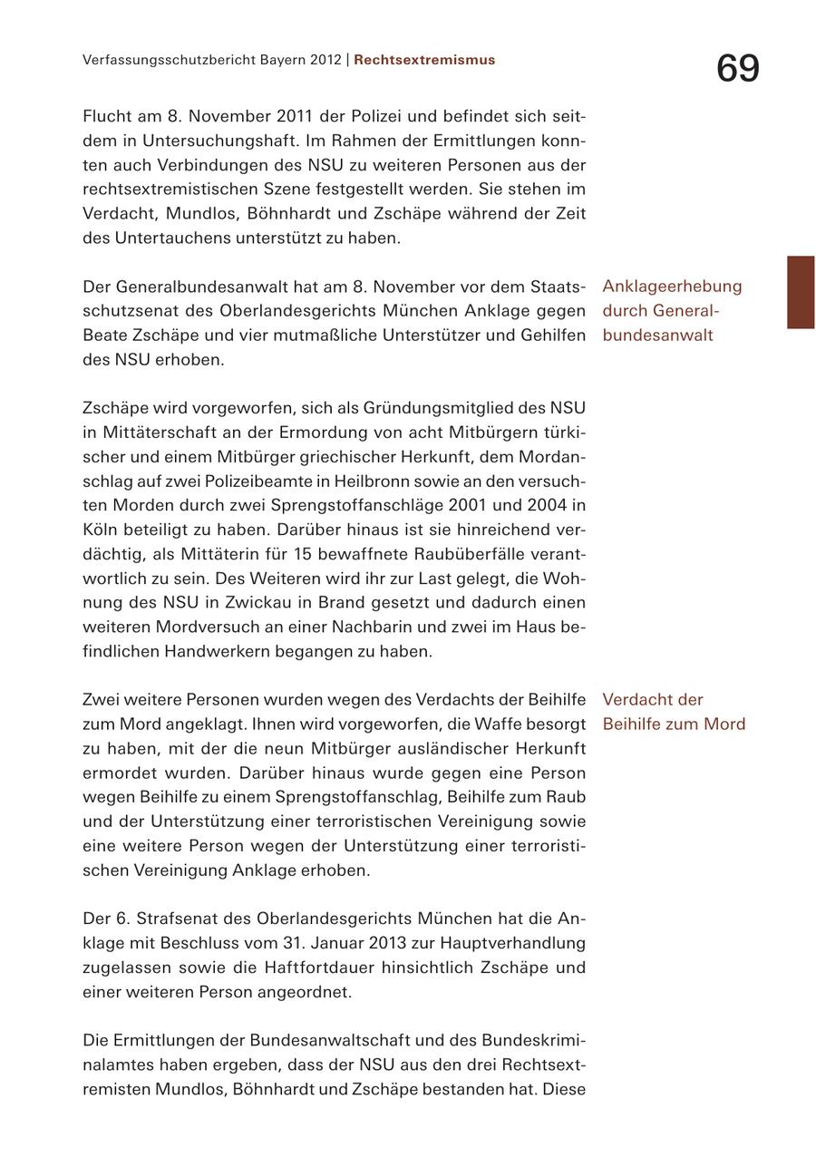 Verfassungsschutzbericht Bayern 2012 | Rechtsextremismus 69 Flucht am 8. November 2011 der Polizei und befindet sich seitdem in Untersuchungshaft. Im Rahmen der Ermittlungen konnten auch Verbindungen des NSU zu weiteren Personen aus der rechtsextremistischen Szene festgestellt werden. Sie stehen im Verdacht, Mundlos, Böhnhardt und Zschäpe während der Zeit des Untertauchens unterstützt zu haben. Der Generalbundesanwalt hat am 8. November vor dem StaatsAnklageerhebung schutzsenat des Oberlandesgerichts München Anklage gegen durch GeneralBeate Zschäpe und vier mutmaßliche Unterstützer und Gehilfen bundesanwalt des NSU erhoben. Zschäpe wird vorgeworfen, sich als Gründungsmitglied des NSU in Mittäterschaft an der Ermordung von acht Mitbürgern türkischer und einem Mitbürger griechischer Herkunft, dem Mordanschlag auf zwei Polizeibeamte in Heilbronn sowie an den versuchten Morden durch zwei Sprengstoffanschläge 2001 und 2004 in Köln beteiligt zu haben. Darüber hinaus ist sie hinreichend verdächtig, als Mittäterin für 15 bewaffnete Raubüberfälle verantwortlich zu sein. Des Weiteren wird ihr zur Last gelegt, die Wohnung des NSU in Zwickau in Brand gesetzt und dadurch einen weiteren Mordversuch an einer Nachbarin und zwei im Haus befindlichen Handwerkern begangen zu haben. Zwei weitere Personen wurden wegen des Verdachts der Beihilfe Verdacht der zum Mord angeklagt. Ihnen wird vorgeworfen, die Waffe besorgt Beihilfe zum Mord zu haben, mit der die neun Mitbürger ausländischer Herkunft ermordet wurden. Darüber hinaus wurde gegen eine Person wegen Beihilfe zu einem Sprengstoffanschlag, Beihilfe zum Raub und der Unterstützung einer terroristischen Vereinigung sowie eine weitere Person wegen der Unterstützung einer terroristischen Vereinigung Anklage erhoben. Der 6. Strafsenat des Oberlandesgerichts München hat die Anklage mit Beschluss vom 31. Januar 2013 zur Hauptverhandlung zugelassen sowie die Haftfortdauer hinsichtlich Zschäpe und einer weiteren Person angeordnet. Die Ermittlungen der Bundesanwaltschaft und des Bundeskriminalamtes haben ergeben, dass der NSU aus den drei Rechtsextremisten Mundlos, Böhnhardt und Zschäpe bestanden hat. Diese