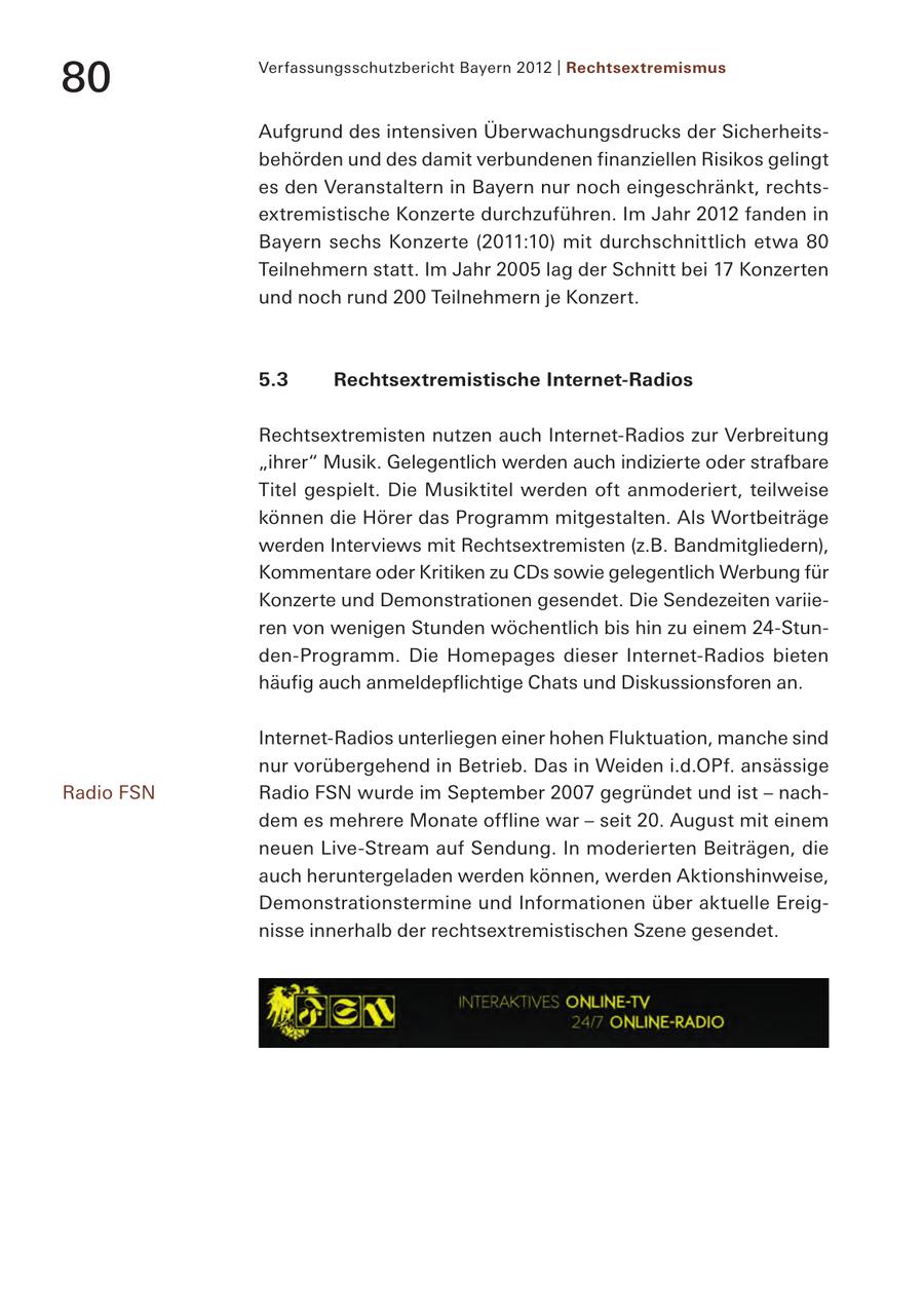 80 Verfassungsschutzbericht Bayern 2012 | Rechtsextremismus Aufgrund des intensiven Überwachungsdrucks der Sicherheitsbehörden und des damit verbundenen finanziellen Risikos gelingt es den Veranstaltern in Bayern nur noch eingeschränkt, rechtsextremistische Konzerte durchzuführen. Im Jahr 2012 fanden in Bayern sechs Konzerte (2011:10) mit durchschnittlich etwa 80 Teilnehmern statt. Im Jahr 2005 lag der Schnitt bei 17 Konzerten und noch rund 200 Teilnehmern je Konzert. 5.3 Rechtsextremistische Internet-Radios Rechtsextremisten nutzen auch Internet-Radios zur Verbreitung "ihrer" Musik. Gelegentlich werden auch indizierte oder strafbare Titel gespielt. Die Musiktitel werden oft anmoderiert, teilweise können die Hörer das Programm mitgestalten. Als Wortbeiträge werden Interviews mit Rechtsextremisten (z.B. Bandmitgliedern), Kommentare oder Kritiken zu CDs sowie gelegentlich Werbung für Konzerte und Demonstrationen gesendet. Die Sendezeiten variieren von wenigen Stunden wöchentlich bis hin zu einem 24-Stunden-Programm. Die Homepages dieser Internet-Radios bieten häufig auch anmeldepflichtige Chats und Diskussionsforen an. Internet-Radios unterliegen einer hohen Fluktuation, manche sind nur vorübergehend in Betrieb. Das in Weiden i.d.OPf. ansässige Radio FSN Radio FSN wurde im September 2007 gegründet und ist - nachdem es mehrere Monate offline war - seit 20. August mit einem neuen Live-Stream auf Sendung. In moderierten Beiträgen, die auch heruntergeladen werden können, werden Aktionshinweise, Demonstrationstermine und Informationen über aktuelle Ereignisse innerhalb der rechtsextremistischen Szene gesendet.