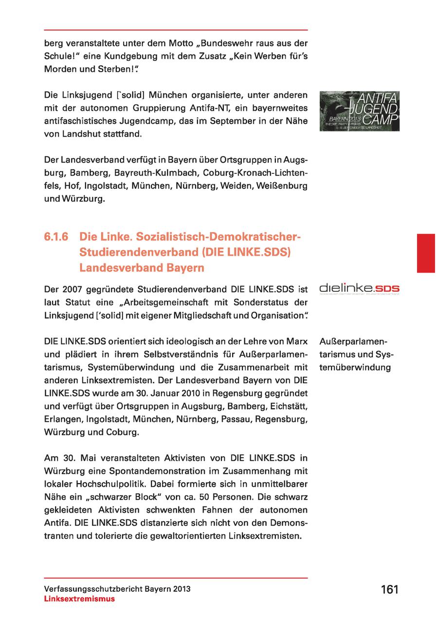 berg veranstaltete unter dem Motto "Bundeswehr raus aus der Schulel" eine Kundgebung mit dem Zusatz "Kein Werben für's Morden und Sterben!" Die Linksjugend ['solid] München organisierte, unter anderen mit der autonomen Gruppierung Antifa-NT, ein bayernweites antifaschistisches Jugendcamp, das im September in der Nähe von Landshut stattfand. Der Landesverband verfügt in Bayern über Ortsgruppen in Augsburg, Bamberg, Bayreuth-Kulmbach, Coburg-Kronach-Lichtenfels, Hof, Ingolstadt, München, Nürnberg, Weiden, Weißenburg und Würzburg. 6.1.6 Die Linke. Sozialistisch-DemokratischerStudierendenverband (DIE LINKE.SDS) Landesverband Bayern Der 2007 gegründete Studierendenverband DIE LINKE.SDS ist laut Statut eine "Arbeitsgemeinschaft mit Sonderstatus der 4 Linksjugend ['solid] mit eigener Mitgliedschaft und Organisation" DIE LINKE.SDS orientiert sich ideologisch an der Lehre von Marx Außerparlamenund plädiert in ihrem Selbstverständnis für Außerparlamentarismus und Systarismus, Systemüberwindung und die Zusammenarbeit mit temüberwindung anderen Linksextremisten. Der Landesverband Bayern von DIE LINKE.SDS wurde am 30. Januar 2010 in Regensburg gegründet und verfügt über Ortsgruppen in Augsburg, Bamberg, Eichstätt, Erlangen, Ingolstadt, München, Nürnberg, Passau, Regensburg, Würzburg und Coburg. Am 30. Mai veranstalteten Aktivisten von DIE LINKE.SDS in Würzburg eine Spontandemonstration im Zusammenhang mit lokaler Hochschulpolitik. Dabei formierte sich in unmittelbarer Nähe ein "schwarzer Block" von ca. 50 Personen. Die schwarz gekleideten Aktivisten schwenkten Fahnen der autonomen Antifa. DIE LINKE.SDS distanzierte sich nicht von den Demonstranten und tolerierte die gewaltorientierten Linksextremisten. Verfassungsschutzbericht Bayern 2013 161 Linksextremismus