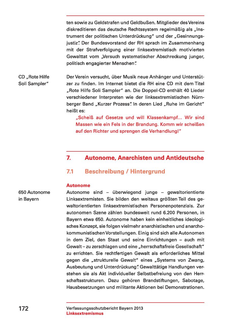 ten sowie zu Geldstrafen und Geldbußen. Mitglieder desVereins diskreditieren das deutsche Rechtssystem regelmäßig als "Instrument der politischen Unterdrückung" und der "Gesinnungsjustiz" Der Bundesvorstand der RH sprach im Zusammenhang mit der Strafverfolgung einer linksextremistisch motivierten Gewalttat vom 'Versuch systematischer Abschreckung junger, politisch engagierter Menschen" CD "Rote Hilfe Der Verein versucht, über Musik neue Anhänger und UnterstütSoli Sampler" zer zu finden. Im Internet bietet die RH eine CD mit dem Titel "Rote Hilfe Soli Sampler" an. Die Doppel-CD enthält 40 Lieder verschiedener Interpreten wie der linksextremistischen Nürnberger Band "Kurzer Prozess" In deren Lied "Ruhe im Gericht" heißt es: "Scheiß auf Gesetze und will Klassenkampf... Wir sind Massen wie ein Fels in der Brandung. Komm wir scheißen auf den Richter und sprengen die Verhandlung!" 7. Autonome, Anarchisten und Antideutsche 7.41 Beschreibung / Hintergrund Autonome 650 Autonome Autonome sind - überwiegend junge - qgewaltorientierte in Bayern Linksextremisten. Sie bilden den weitaus größten Teil des gewaltorientierten linksextremistischen Personenpotenzials. Zur autonomen Szene zählen bundesweit rund 6.200 Personen, in Bayern etwa 650. Autonome haben kein einheitliches ideologisches Konzept, sie folgen vielmehr anarchistischen und anarchokommunistischen Vorstellungen. Einig sind sich alle Autonomen in dem Ziel, den Staat und seine Einrichtungen - auch mit Gewalt - zu zerschlagen und eine "herrschaftsfreie Gesellschaft" zu errichten. Sie rechtfertigen Gewalt als erforderliches Mittel gegen die "strukturelle Gewalt" eines "Systems von Zwang, Ausbeutung und Unterdrückung" Gewalttätige Handlungen verstehen sie als Akt individueller Selbstbefreiung von den Herrschaftsstrukturen. Dazu gehören Brandstiftungen, Sabotage, Hausbesetzungen und militante Aktionen bei Demonstrationen. 172 Verfassungsschutzbericht Bayern 2013 Linksextremismus