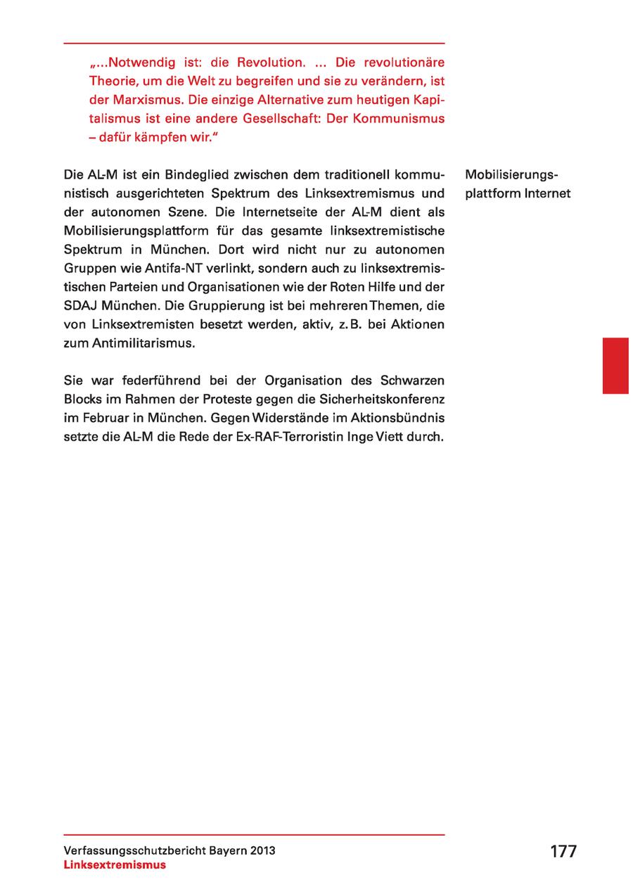 "...Notwendig ist: die Revolution. ... Die revolutionäre Theorie, um die Welt zu begreifen und sie zu verändern, ist der Marxismus. Die einzige Alternative zum heutigen Kapitalismus ist eine andere Gesellschaft: Der Kommunismus - dafür kämpfen wir." Die AL-M ist ein Bindeglied zwischen dem traditionell kommuMobilisierungsnistisch ausgerichteten Spektrum des Linksextremismus und plattform Internet der autonomen Szene. Die Internetseite der ALM dient als Mobilisierungsplattform für das gesamte linksextremistische Spektrum in München. Dort wird nicht nur zu autonomen Gruppen wie Antifa-NT verlinkt, sondern auch zu linksextremistischen Parteien und Organisationen wie der Roten Hilfe und der SDAJ München. Die Gruppierung ist bei mehreren Themen, die von Linksextremisten besetzt werden, aktiv, z.B. bei Aktionen zum Antimilitarismus. Sie war federführend bei der Organisation des Schwarzen Blocks im Rahmen der Proteste gegen die Sicherheitskonferenz im Februar in München. Gegen Widerstände im Aktionsbündnis setzte die AL-M die Rede der Ex-RAF-Terroristin Inge Viett durch. Verfassungsschutzbericht Bayern 2013 177 Linksextremismus