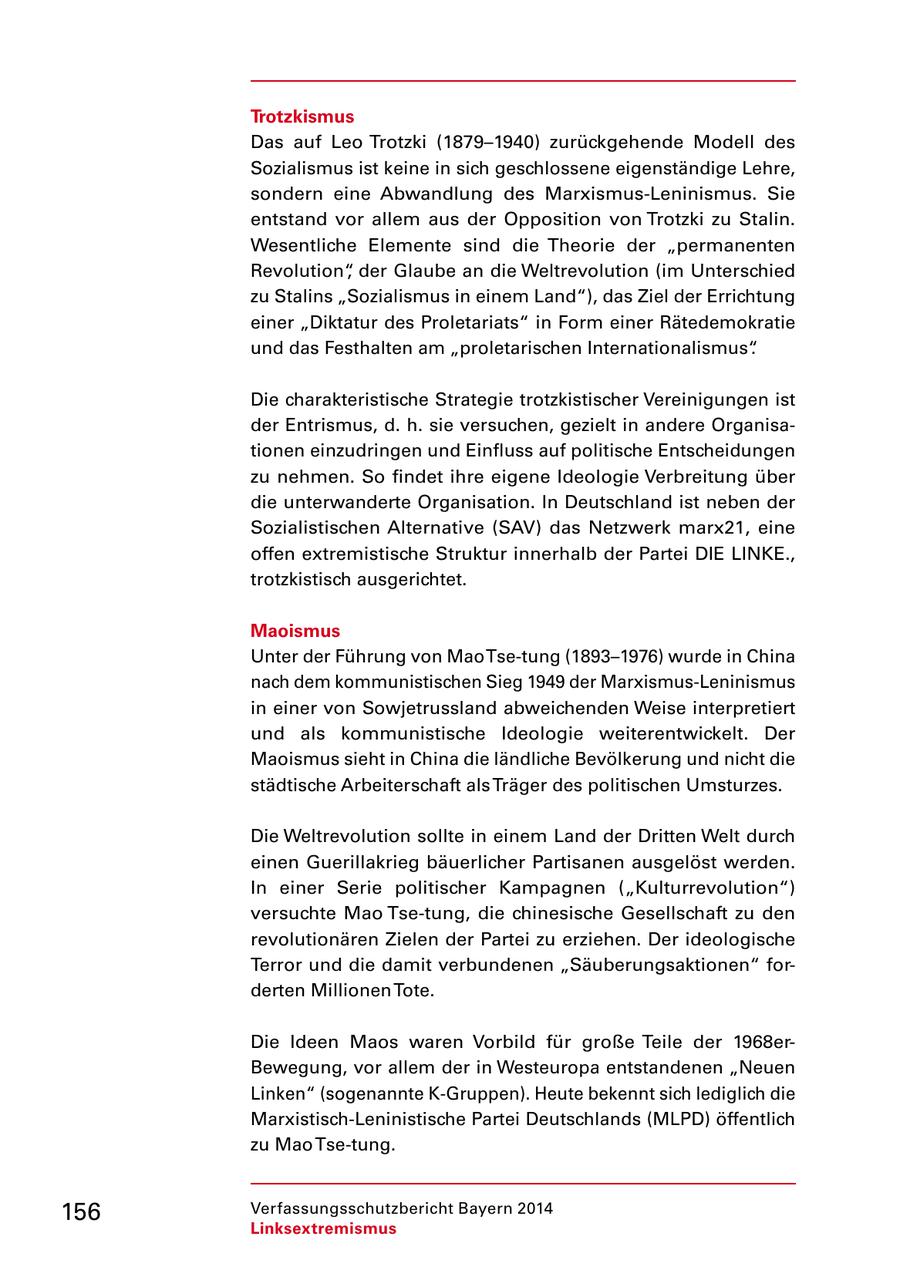 Trotzkismus Das auf Leo Trotzki (1879-1940) zurückgehende Modell des Sozialismus ist keine in sich geschlossene eigenständige Lehre, sondern eine Abwandlung des Marxismus-Leninismus. Sie entstand vor allem aus der Opposition von Trotzki zu Stalin. Wesentliche Elemente sind die Theorie der "permanenten Revolution", der Glaube an die Weltrevolution (im Unterschied zu Stalins "Sozialismus in einem Land"), das Ziel der Errichtung einer "Diktatur des Proletariats" in Form einer Rätedemokratie und das Festhalten am "proletarischen Internationalismus". Die charakteristische Strategie trotzkistischer Vereinigungen ist der Entrismus, d. h. sie versuchen, gezielt in andere Organisationen einzudringen und Einfluss auf politische Entscheidungen zu nehmen. So findet ihre eigene Ideologie Verbreitung über die unterwanderte Organisation. In Deutschland ist neben der Sozialistischen Alternative (SAV) das Netzwerk marx21, eine offen extremistische Struktur innerhalb der Partei DIE LINKE., trotzkistisch ausgerichtet. Maoismus Unter der Führung von Mao Tse-tung (1893-1976) wurde in China nach dem kommunistischen Sieg 1949 der Marxismus-Leninismus in einer von Sowjetrussland abweichenden Weise interpretiert und als kommunistische Ideologie weiterentwickelt. Der Maoismus sieht in China die ländliche Bevölkerung und nicht die städtische Arbeiterschaft als Träger des politischen Umsturzes. Die Weltrevolution sollte in einem Land der Dritten Welt durch einen Guerillakrieg bäuerlicher Partisanen ausgelöst werden. In einer Serie politischer Kampagnen ("Kulturrevolution") versuchte Mao Tse-tung, die chinesische Gesellschaft zu den revolutionären Zielen der Partei zu erziehen. Der ideologische Terror und die damit verbundenen "Säuberungsaktionen" forderten Millionen Tote. Die Ideen Maos waren Vorbild für große Teile der 1968erBewegung, vor allem der in Westeuropa entstandenen "Neuen Linken" (sogenannte K-Gruppen). Heute bekennt sich lediglich die Marxistisch-Leninistische Partei Deutschlands (MLPD) öffentlich zu Mao Tse-tung. 156 Verfassungsschutzbericht Bayern 2014 Linksextremismus