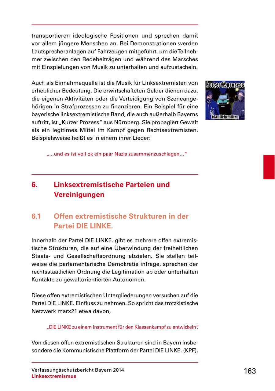 transportieren ideologische Positionen und sprechen damit vor allem jüngere Menschen an. Bei Demonstrationen werden Lautsprecheranlagen auf Fahrzeugen mitgeführt, um die Teilnehmer zwischen den Redebeiträgen und während des Marsches mit Einspielungen von Musik zu unterhalten und aufzustacheln. Auch als Einnahmequelle ist die Musik für Linksextremisten von erheblicher Bedeutung. Die erwirtschafteten Gelder dienen dazu, die eigenen Aktivitäten oder die Verteidigung von Szeneangehörigen in Strafprozessen zu finanzieren. Ein Beispiel für eine bayerische linksextremistische Band, die auch außerhalb Bayerns auftritt, ist "Kurzer Prozess" aus Nürnberg. Sie propagiert Gewalt als ein legitimes Mittel im Kampf gegen Rechtsextremisten. Beispielsweise heißt es in einem ihrer Lieder: "...und es ist voll ok ein paar Nazis zusammenzuschlagen..." 6. Linksextremistische Parteien und Vereinigungen 6.1 Offen extremistische Strukturen in der Partei DIE LINKE. Innerhalb der Partei DIE LINKE. gibt es mehrere offen extremistische Strukturen, die auf eine Überwindung der freiheitlichen Staatsund Gesellschaftsordnung abzielen. Sie stellen teilweise die parlamentarische Demokratie infrage, sprechen der rechtsstaatlichen Ordnung die Legitimation ab oder unterhalten Kontakte zu gewaltorientierten Autonomen. Diese offen extremistischen Untergliederungen versuchen auf die Partei DIE LINKE. Einfluss zu nehmen. So spricht das trotzkistische Netzwerk marx21 etwa davon, "DIE LINKE zu einem Instrument für den Klassenkampf zu entwickeln". Von diesen offen extremistischen Strukturen sind in Bayern insbesondere die Kommunistische Plattform der Partei DIE LINKE. (KPF), Verfassungsschutzbericht Bayern 2014 163 Linksextremismus