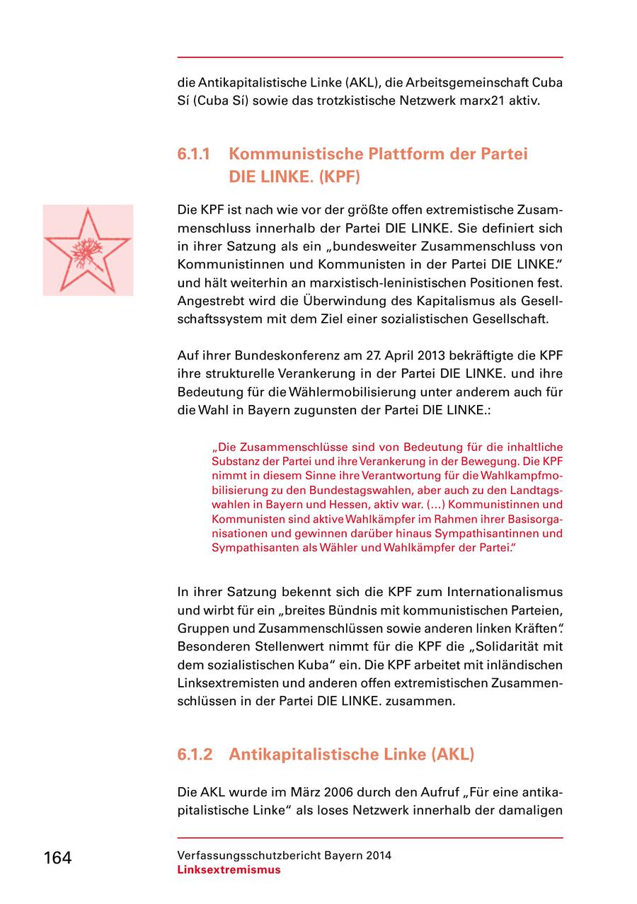 die Antikapitalistische Linke (AKL), die Arbeitsgemeinschaft Cuba Si (Cuba Si) sowie das trotzkistische Netzwerk marx21 aktiv. 6.1.1 Kommunistische Plattform der Partei DIE LINKE. (KPF) Die KPF ist nach wie vor der größte offen extremistische Zusammenschluss innerhalb der Partei DIE LINKE. Sie definiert sich in ihrer Satzung als ein "bundesweiter Zusammenschluss von Kommunistinnen und Kommunisten in der Partei DIE LINKE." und hält weiterhin an marxistisch-leninistischen Positionen fest. Angestrebt wird die Überwindung des Kapitalismus als Gesellschaftssystem mit dem Ziel einer sozialistischen Gesellschaft. Auf ihrer Bundeskonferenz am 27. April 2013 bekräftigte die KPF ihre strukturelle Verankerung in der Partei DIE LINKE. und ihre Bedeutung für die Wählermobilisierung unter anderem auch für die Wahl in Bayern zugunsten der Partei DIE LINKE.: "Die Zusammenschlüsse sind von Bedeutung für die inhaltliche Substanz der Partei und ihre Verankerung in der Bewegung. Die KPF nimmt in diesem Sinne ihre Verantwortung für die Wahlkampfmobilisierung zu den Bundestagswahlen, aber auch zu den Landtagswahlen in Bayern und Hessen, aktiv war. (...) Kommunistinnen und Kommunisten sind aktive Wahlkämpfer im Rahmen ihrer Basisorganisationen und gewinnen darüber hinaus Sympathisantinnen und Sympathisanten als Wähler und Wahlkämpfer der Partei." In ihrer Satzung bekennt sich die KPF zum Internationalismus und wirbt für ein "breites Bündnis mit kommunistischen Parteien, Gruppen und Zusammenschlüssen sowie anderen linken Kräften". Besonderen Stellenwert nimmt für die KPF die "Solidarität mit dem sozialistischen Kuba" ein. Die KPF arbeitet mit inländischen Linksextremisten und anderen offen extremistischen Zusammenschlüssen in der Partei DIE LINKE. zusammen. 6.1.2 Antikapitalistische Linke (AKL) Die AKL wurde im März 2006 durch den Aufruf "Für eine antikapitalistische Linke" als loses Netzwerk innerhalb der damaligen 164 Verfassungsschutzbericht Bayern 2014 Linksextremismus