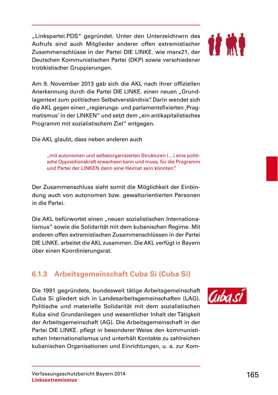 "Linkspartei.PDS" gegründet. Unter den Unterzeichnern des Aufrufs sind auch Mitglieder anderer offen extremistischer Zusammenschlüsse in der Partei DIE LINKE. wie marx21, der Deutschen Kommunistischen Partei (DKP) sowie verschiedener trotzkistischer Gruppierungen. Am 9. November 2013 gab sich die AKL nach ihrer offiziellen Anerkennung durch die Partei DIE LINKE. einen neuen "Grundlagentext zum politischen Selbstverständnis". Darin wendet sich die AKL gegen einen "regierungsund parlamentsfixierten 'Pragmatismus' in der LINKEN" und setzt dem "ein antikapitalistisches Programm mit sozialistischem Ziel" entgegen. Die AKL glaubt, dass neben anderen auch "mit autonomen und selbstorganisierten Strukturen (...) eine politische Oppositionskraft erwachsen kann und muss, für die Programm und Partei der LINKEN dann eine Heimat sein könnten". Der Zusammenschluss sieht somit die Möglichkeit der Einbindung auch von autonomen bzw. gewaltorientierten Personen in die Partei. Die AKL befürwortet einen "neuen sozialistischen Internationalismus" sowie die Solidarität mit dem kubanischen Regime. Mit anderen offen extremistischen Zusammenschlüssen in der Partei DIE LINKE. arbeitet die AKL zusammen. Die AKL verfügt in Bayern über einen Koordinierungsrat. 6.1.3 Arbeitsgemeinschaft Cuba Si (Cuba Si) Die 1991 gegründete, bundesweit tätige Arbeitsgemeinschaft Cuba Si gliedert sich in Landesarbeitsgemeinschaften (LAG). Politische und materielle Solidarität mit dem sozialistischen Kuba sind Grundanliegen und wesentlicher Inhalt der Tätigkeit der Arbeitsgemeinschaft (AG). Die Arbeitsgemeinschaft in der Partei DIE LINKE. pflegt in besonderer Weise den kommunistischen Internationalismus und unterhält Kontakte zu zahlreichen kubanischen Organisationen und Einrichtungen, u. a. zur KomVerfassungsschutzbericht Bayern 2014 165 Linksextremismus