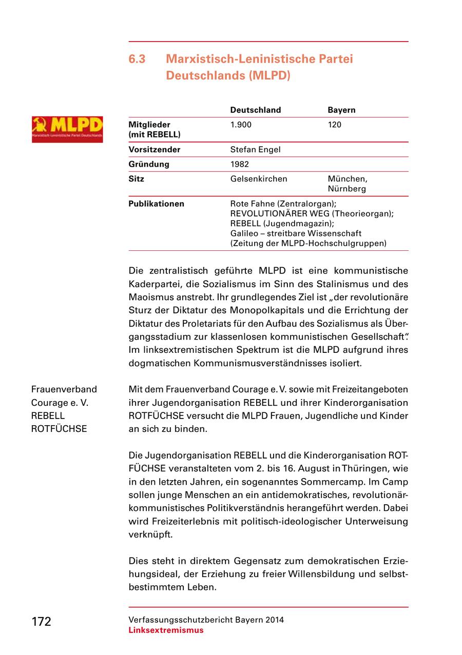 6.3 Marxistisch-Leninistische Partei Deutschlands (MLPD) Deutschland Bayern Mitglieder 1.900 120 (mit REBELL) Vorsitzender Stefan Engel Gründung 1982 Sitz Gelsenkirchen München, Nürnberg Publikationen Rote Fahne (Zentralorgan); REVOLUTIONÄRER WEG (Theorieorgan); REBELL (Jugendmagazin); Galileo - streitbare Wissenschaft (Zeitung der MLPD-Hochschulgruppen) Die zentralistisch geführte MLPD ist eine kommunistische Kaderpartei, die Sozialismus im Sinn des Stalinismus und des Maoismus anstrebt. Ihr grundlegendes Ziel ist "der revolutionäre Sturz der Diktatur des Monopolkapitals und die Errichtung der Diktatur des Proletariats für den Aufbau des Sozialismus als Übergangsstadium zur klassenlosen kommunistischen Gesellschaft". Im linksextremistischen Spektrum ist die MLPD aufgrund ihres dogmatischen Kommunismusverständnisses isoliert. Frauenverband Mit dem Frauenverband Courage e. V. sowie mit Freizeitangeboten Courage e. V. ihrer Jugendorganisation REBELL und ihrer Kinderorganisation REBELL ROTFÜCHSE versucht die MLPD Frauen, Jugendliche und Kinder ROTFÜCHSE an sich zu binden. Die Jugendorganisation REBELL und die Kinderorganisation ROTFÜCHSE veranstalteten vom 2. bis 16. August in Thüringen, wie in den letzten Jahren, ein sogenanntes Sommercamp. Im Camp sollen junge Menschen an ein antidemokratisches, revolutionärkommunistisches Politikverständnis herangeführt werden. Dabei wird Freizeiterlebnis mit politisch-ideologischer Unterweisung verknüpft. Dies steht in direktem Gegensatz zum demokratischen Erziehungsideal, der Erziehung zu freier Willensbildung und selbstbestimmtem Leben. 172 Verfassungsschutzbericht Bayern 2014 Linksextremismus