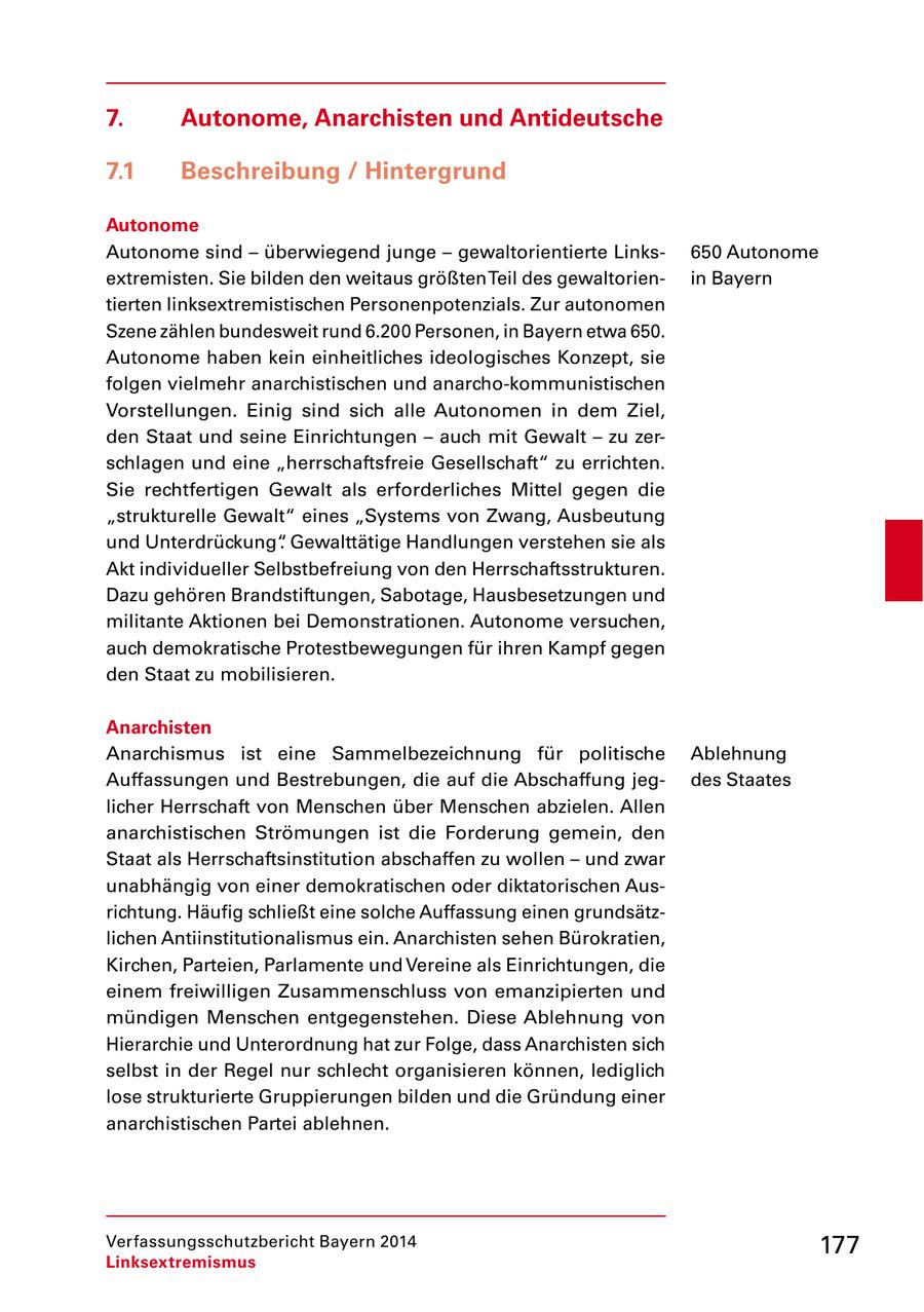 7. Autonome, Anarchisten und Antideutsche 7.1 Beschreibung / Hintergrund Autonome Autonome sind - überwiegend junge - gewaltorientierte Links650 Autonome extremisten. Sie bilden den weitaus größten Teil des gewaltorienin Bayern tierten linksextremistischen Personenpotenzials. Zur autonomen Szene zählen bundesweit rund 6.200 Personen, in Bayern etwa 650. Autonome haben kein einheitliches ideologisches Konzept, sie folgen vielmehr anarchistischen und anarcho-kommunistischen Vorstellungen. Einig sind sich alle Autonomen in dem Ziel, den Staat und seine Einrichtungen - auch mit Gewalt - zu zerschlagen und eine "herrschaftsfreie Gesellschaft" zu errichten. Sie rechtfertigen Gewalt als erforderliches Mittel gegen die "strukturelle Gewalt" eines "Systems von Zwang, Ausbeutung und Unterdrückung". Gewalttätige Handlungen verstehen sie als Akt individueller Selbstbefreiung von den Herrschaftsstrukturen. Dazu gehören Brandstiftungen, Sabotage, Hausbesetzungen und militante Aktionen bei Demonstrationen. Autonome versuchen, auch demokratische Protestbewegungen für ihren Kampf gegen den Staat zu mobilisieren. Anarchisten Anarchismus ist eine Sammelbezeichnung für politische Ablehnung Auffassungen und Bestrebungen, die auf die Abschaffung jegdes Staates licher Herrschaft von Menschen über Menschen abzielen. Allen anarchistischen Strömungen ist die Forderung gemein, den Staat als Herrschaftsinstitution abschaffen zu wollen - und zwar unabhängig von einer demokratischen oder diktatorischen Ausrichtung. Häufig schließt eine solche Auffassung einen grundsätzlichen Antiinstitutionalismus ein. Anarchisten sehen Bürokratien, Kirchen, Parteien, Parlamente und Vereine als Einrichtungen, die einem freiwilligen Zusammenschluss von emanzipierten und mündigen Menschen entgegenstehen. Diese Ablehnung von Hierarchie und Unterordnung hat zur Folge, dass Anarchisten sich selbst in der Regel nur schlecht organisieren können, lediglich lose strukturierte Gruppierungen bilden und die Gründung einer anarchistischen Partei ablehnen. Verfassungsschutzbericht Bayern 2014 177 Linksextremismus