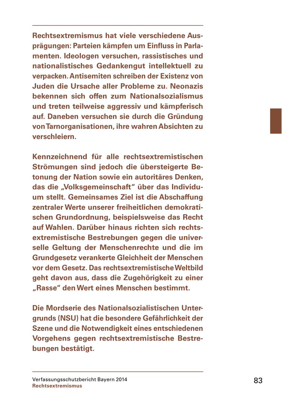 Rechtsextremismus hat viele verschiedene Ausprägungen: Parteien kämpfen um Einfluss in Parlamenten. Ideologen versuchen, rassistisches und nationalistisches Gedankengut intellektuell zu verpacken. Antisemiten schreiben der Existenz von Juden die Ursache aller Probleme zu. Neonazis bekennen sich offen zum Nationalsozialismus und treten teilweise aggressiv und kämpferisch auf. Daneben versuchen sie durch die Gründung von Tarnorganisationen, ihre wahren Absichten zu verschleiern. Kennzeichnend für alle rechtsextremistischen Strömungen sind jedoch die übersteigerte Betonung der Nation sowie ein autoritäres Denken, das die "Volksgemeinschaft" über das Individuum stellt. Gemeinsames Ziel ist die Abschaffung zentraler Werte unserer freiheitlichen demokratischen Grundordnung, beispielsweise das Recht auf Wahlen. Darüber hinaus richten sich rechtsextremistische Bestrebungen gegen die universelle Geltung der Menschenrechte und die im Grundgesetz verankerte Gleichheit der Menschen vor dem Gesetz. Das rechtsextremistische Weltbild geht davon aus, dass die Zugehörigkeit zu einer "Rasse" den Wert eines Menschen bestimmt. Die Mordserie des Nationalsozialistischen Untergrunds (NSU) hat die besondere Gefährlichkeit der Szene und die Notwendigkeit eines entschiedenen Vorgehens gegen rechtsextremistische Bestrebungen bestätigt. Verfassungsschutzbericht Bayern 2014 83 Rechtsextremismus