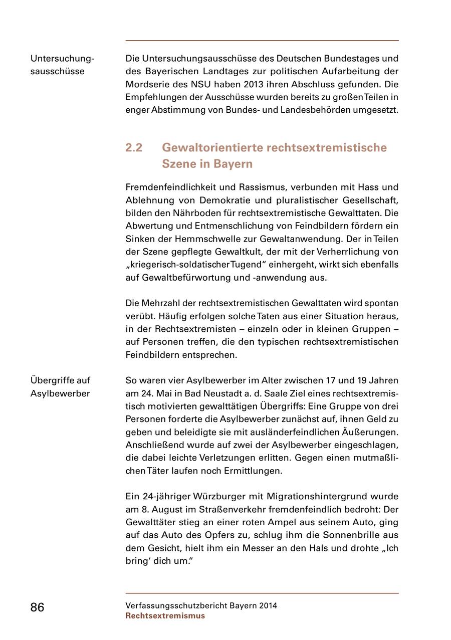 UntersuchungDie Untersuchungsausschüsse des Deutschen Bundestages und sausschüsse des Bayerischen Landtages zur politischen Aufarbeitung der Mordserie des NSU haben 2013 ihren Abschluss gefunden. Die Empfehlungen der Ausschüsse wurden bereits zu großen Teilen in enger Abstimmung von Bundesund Landesbehörden umgesetzt. 2.2 Gewaltorientierte rechtsextremistische Szene in Bayern Fremdenfeindlichkeit und Rassismus, verbunden mit Hass und Ablehnung von Demokratie und pluralistischer Gesellschaft, bilden den Nährboden für rechtsextremistische Gewalttaten. Die Abwertung und Entmenschlichung von Feindbildern fördern ein Sinken der Hemmschwelle zur Gewaltanwendung. Der in Teilen der Szene gepflegte Gewaltkult, der mit der Verherrlichung von "kriegerisch-soldatischer Tugend" einhergeht, wirkt sich ebenfalls auf Gewaltbefürwortung und -anwendung aus. Die Mehrzahl der rechtsextremistischen Gewalttaten wird spontan verübt. Häufig erfolgen solche Taten aus einer Situation heraus, in der Rechtsextremisten - einzeln oder in kleinen Gruppen - auf Personen treffen, die den typischen rechtsextremistischen Feindbildern entsprechen. Übergriffe auf So waren vier Asylbewerber im Alter zwischen 17 und 19 Jahren Asylbewerber am 24. Mai in Bad Neustadt a. d. Saale Ziel eines rechtsextremistisch motivierten gewalttätigen Übergriffs: Eine Gruppe von drei Personen forderte die Asylbewerber zunächst auf, ihnen Geld zu geben und beleidigte sie mit ausländerfeindlichen Äußerungen. Anschließend wurde auf zwei der Asylbewerber eingeschlagen, die dabei leichte Verletzungen erlitten. Gegen einen mutmaßlichen Täter laufen noch Ermittlungen. Ein 24-jähriger Würzburger mit Migrationshintergrund wurde am 8. August im Straßenverkehr fremdenfeindlich bedroht: Der Gewalttäter stieg an einer roten Ampel aus seinem Auto, ging auf das Auto des Opfers zu, schlug ihm die Sonnenbrille aus dem Gesicht, hielt ihm ein Messer an den Hals und drohte "Ich bring' dich um." 86 Verfassungsschutzbericht Bayern 2014 Rechtsextremismus
