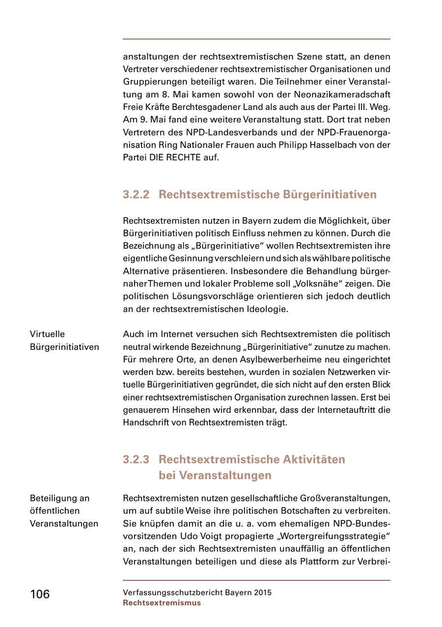 anstaltungen der rechtsextremistischen Szene statt, an denen Vertreter verschiedener rechtsextremistischer Organisationen und Gruppierungen beteiligt waren. Die Teilnehmer einer Veranstal tung am 8. Mai kamen sowohl von der Neonazikameradschaft Freie Kräfte Berchtesgadener Land als auch aus der Partei III. Weg. Am 9. Mai fand eine weitere Veranstaltung statt. Dort trat neben Vertretern des NPDLandesverbands und der NPDFrauenorga nisation Ring Nationaler Frauen auch Philipp Hasselbach von der Partei DIE RECHTE auf. 3.2.2 Rechtsextremistische Bürgerinitiativen Rechtsextremisten nutzen in Bayern zudem die Möglichkeit, über Bürgerinitiativen politisch Einfluss nehmen zu können. Durch die Bezeichnung als "Bürgerinitiative" wollen Rechtsextremisten ihre eigentliche Gesinnung verschleiern und sich als wählbare politische Alternative präsentieren. Insbesondere die Behandlung bürger naher Themen und lokaler Probleme soll "Volksnähe" zeigen. Die politischen Lösungsvorschläge orientieren sich jedoch deutlich an der rechtsextremistischen Ideologie. Virtuelle Auch im Internet versuchen sich Rechtsextremisten die politisch Bürgerinitiativen neutral wirkende Bezeichnung "Bürgerinitiative" zunutze zu machen. Für mehrere Orte, an denen Asylbewerberheime neu eingerichtet werden bzw. bereits bestehen, wurden in sozialen Netzwerken vir tuelle Bürgerinitiativen gegründet, die sich nicht auf den ersten Blick einer rechtsextremistischen Organisation zurechnen lassen. Erst bei genauerem Hinsehen wird erkennbar, dass der Internetauftritt die Handschrift von Rechtsextremisten trägt. 3.2.3 Rechtsextremistische Aktivitäten bei Veranstaltungen Beteiligung an Rechtsextremisten nutzen gesellschaftliche Großveranstaltungen, öffentlichen um auf subtile Weise ihre politischen Botschaften zu verbreiten. Veranstaltungen Sie knüpfen damit an die u. a. vom ehemaligen NPDBundes vorsitzenden Udo Voigt propagierte "Wortergreifungsstrategie" an, nach der sich Rechtsextremisten unauffällig an öffentlichen Veranstaltungen beteiligen und diese als Plattform zur Verbrei 106 Verfassungsschutzbericht Bayern 2015 Rechtsextremismus