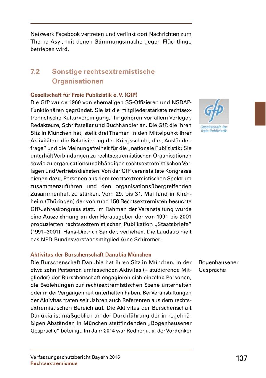 Netzwerk Facebook vertreten und verlinkt dort Nachrichten zum Thema Asyl, mit denen Stimmungsmache gegen Flüchtlinge betrieben wird. 7.2 Sonstige rechtsextremistische Organisationen Gesellschaft für Freie Publizistik e. V. (GfP) Die GfP wurde 1960 von ehemaligen SSOffizieren und NSDAP Funktionären gegründet. Sie ist die mitgliederstärkste rechtsex tremistische Kulturvereinigung, ihr gehören vor allem Verleger, Redakteure, Schriftsteller und Buchhändler an. Die GfP, die ihren Sitz in München hat, stellt drei Themen in den Mittelpunkt ihrer Aktivitäten: die Relativierung der Kriegsschuld, die "Ausländer frage" und die Meinungsfreiheit für die "nationale Publizistik". Sie unterhält Verbindungen zu rechtsextremistischen Organisationen sowie zu organisationsunabhängigen rechtsextremistischen Ver lagen und Vertriebsdiensten. Von der GfP veranstaltete Kongresse dienen dazu, Personen aus dem rechtsextremistischen Spektrum zusammenzuführen und den organisationsübergreifenden Zusammenhalt zu stärken. Vom 29. bis 31. Mai fand in Kirch heim (Thüringen) der von rund 150 Rechtsextremisten besuchte GfPJahreskongress statt. Im Rahmen der Veranstaltung wurde eine Auszeichnung an den Herausgeber der von 1991 bis 2001 produzierten rechtsextremistischen Publikation "Staatsbriefe" (1991-2001), HansDietrich Sander, verliehen. Die Laudatio hielt das NPDBundesvorstandsmitglied Arne Schimmer. Aktivitas der Burschenschaft Danubia München Die Burschenschaft Danubia hat ihren Sitz in München. In der Bogenhausener etwa zehn Personen umfassenden Aktivitas (= studierende Mit Gespräche glieder) der Burschenschaft engagieren sich einzelne Personen, die Beziehungen zur rechtsextremistischen Szene unterhalten oder in der Vergangenheit unterhalten haben. Bei Veranstaltungen der Aktivitas traten seit Jahren auch Referenten aus dem rechts extremistischen Bereich auf. Die Aktivitas der Burschenschaft Danubia ist maßgeblich an der Durchführung der in regelmä ßigen Abständen in München stattfindenden "Bogenhausener Gespräche" beteiligt. Im Jahr 2014 war Redner u. a. der Vordenker Verfassungsschutzbericht Bayern 2015 137 Rechtsextremismus