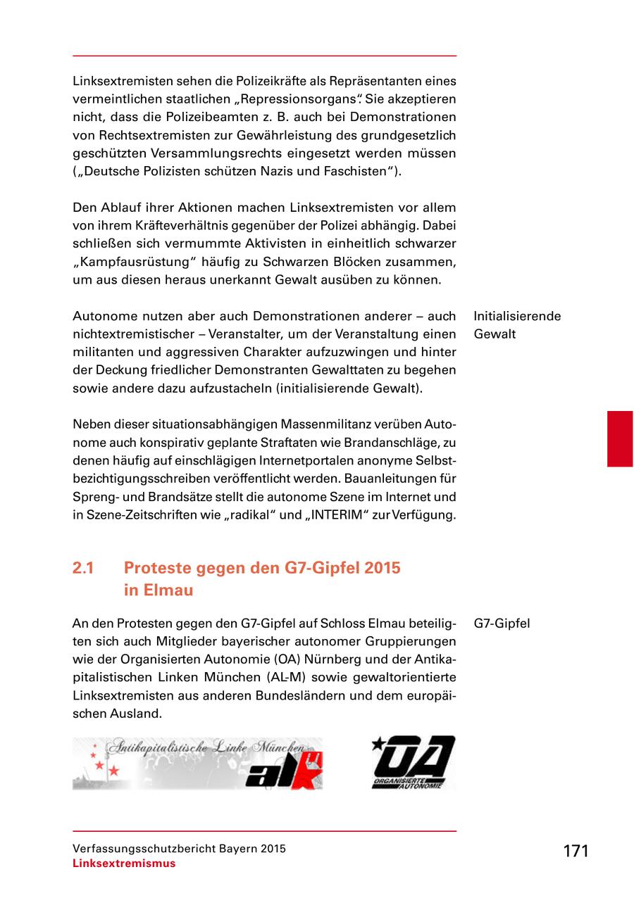 Linksextremisten sehen die Polizeikräfte als Repräsentanten eines vermeintlichen staatlichen "Repressionsorgans". Sie akzeptieren nicht, dass die Polizeibeamten z. B. auch bei Demonstrationen von Rechtsextremisten zur Gewährleistung des grundgesetzlich geschützten Versammlungsrechts eingesetzt werden müssen ("Deutsche Polizisten schützen Nazis und Faschisten"). Den Ablauf ihrer Aktionen machen Linksextremisten vor allem von ihrem Kräfteverhältnis gegenüber der Polizei abhängig. Dabei schließen sich vermummte Aktivisten in einheitlich schwarzer "Kampfausrüstung" häufig zu Schwarzen Blöcken zusammen, um aus diesen heraus unerkannt Gewalt ausüben zu können. Autonome nutzen aber auch Demonstrationen anderer - auch Initialisierende nichtextremistischer - Veranstalter, um der Veranstaltung einen Gewalt militanten und aggressiven Charakter aufzuzwingen und hinter der Deckung friedlicher Demonstranten Gewalttaten zu begehen sowie andere dazu aufzustacheln (initialisierende Gewalt). Neben dieser situationsabhängigen Massenmilitanz verüben Auto nome auch konspirativ geplante Straftaten wie Brandanschläge, zu denen häufig auf einschlägigen Internetportalen anonyme Selbst bezichtigungsschreiben veröffentlicht werden. Bauanleitungen für Spreng und Brandsätze stellt die autonome Szene im Internet und in SzeneZeitschriften wie "radikal" und "INTERIM" zur Verfügung. 2.1 Proteste gegen den G7-Gipfel 2015 in Elmau An den Protesten gegen den G7Gipfel auf Schloss Elmau beteilig G7Gipfel ten sich auch Mitglieder bayerischer autonomer Gruppierungen wie der Organisierten Autonomie (OA) Nürnberg und der Antika pitalistischen Linken München (ALM) sowie gewaltorientierte Linksextremisten aus anderen Bundesländern und dem europäi schen Ausland. Verfassungsschutzbericht Bayern 2015 171 Linksextremismus