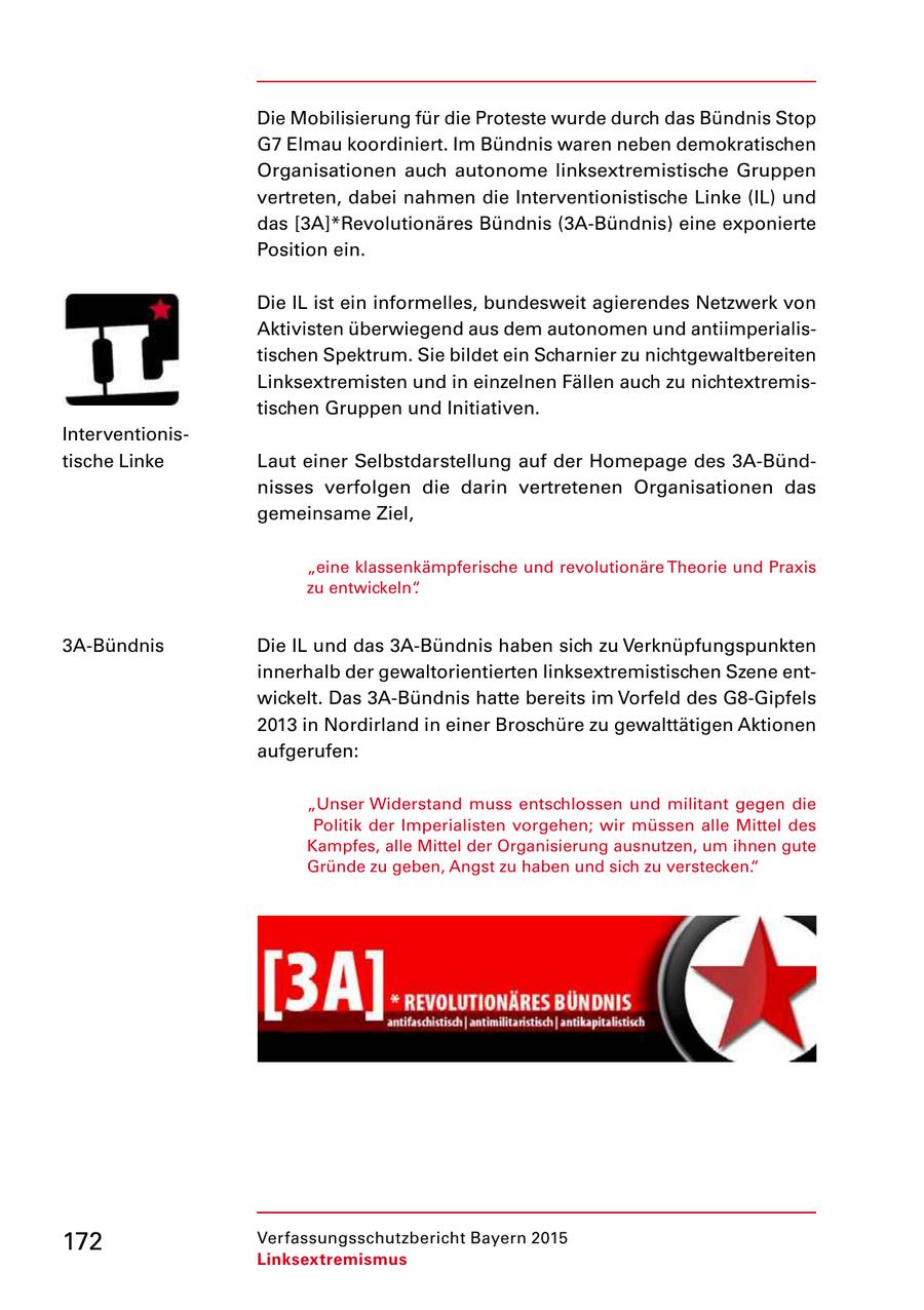 Die Mobilisierung für die Proteste wurde durch das Bündnis Stop G7 Elmau koordiniert. Im Bündnis waren neben demokratischen Organisationen auch autonome linksextremistische Gruppen vertreten, dabei nahmen die Interventionistische Linke (IL) und das [3A]*Revolutionäres Bündnis (3ABündnis) eine exponierte Position ein. Die IL ist ein informelles, bundesweit agierendes Netzwerk von Aktivisten überwiegend aus dem autonomen und antiimperialis tischen Spektrum. Sie bildet ein Scharnier zu nichtgewaltbereiten Linksextremisten und in einzelnen Fällen auch zu nichtextremis tischen Gruppen und Initiativen. Interventionis tische Linke Laut einer Selbstdarstellung auf der Homepage des 3ABünd nisses verfolgen die darin vertretenen Organisationen das gemeinsame Ziel, "eine klassenkämpferische und revolutionäre Theorie und Praxis zu entwickeln". 3ABündnis Die IL und das 3ABündnis haben sich zu Verknüpfungspunkten innerhalb der gewaltorientierten linksextremistischen Szene ent wickelt. Das 3ABündnis hatte bereits im Vorfeld des G8Gipfels 2013 in Nordirland in einer Broschüre zu gewalttätigen Aktionen aufgerufen: "Unser Widerstand muss entschlossen und militant gegen die Politik der Imperialisten vorgehen; wir müssen alle Mittel des Kampfes, alle Mittel der Organisierung ausnutzen, um ihnen gute Gründe zu geben, Angst zu haben und sich zu verstecken." 172 Verfassungsschutzbericht Bayern 2015 Linksextremismus