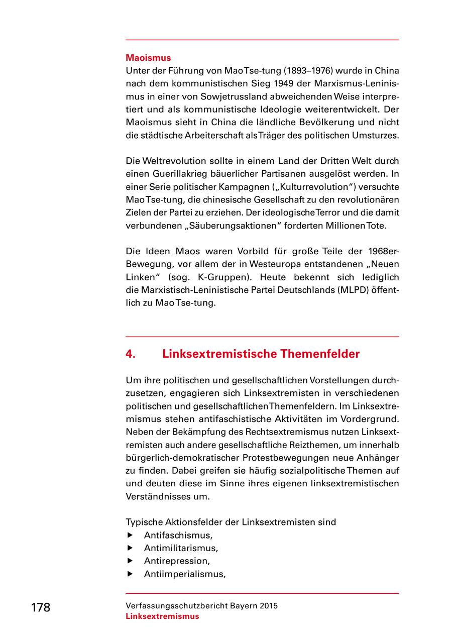 Maoismus Unter der Führung von Mao Tsetung (1893-1976) wurde in China nach dem kommunistischen Sieg 1949 der MarxismusLeninis mus in einer von Sowjetrussland abweichenden Weise interpre tiert und als kommunistische Ideologie weiterentwickelt. Der Maoismus sieht in China die ländliche Bevölkerung und nicht die städtische Arbeiterschaft als Träger des politischen Umsturzes. Die Weltrevolution sollte in einem Land der Dritten Welt durch einen Guerillakrieg bäuerlicher Partisanen ausgelöst werden. In einer Serie politischer Kampagnen ("Kulturrevolution") versuchte Mao Tsetung, die chinesische Gesellschaft zu den revolutionären Zielen der Partei zu erziehen. Der ideologische Terror und die damit verbundenen "Säuberungsaktionen" forderten Millionen Tote. Die Ideen Maos waren Vorbild für große Teile der 1968er Bewegung, vor allem der in Westeuropa entstandenen "Neuen Linken" (sog. KGruppen). Heute bekennt sich lediglich die MarxistischLeninistische Partei Deutschlands (MLPD) öffent lich zu Mao Tsetung. 4. Linksextremistische Themenfelder Um ihre politischen und gesellschaftlichen Vorstellungen durch zusetzen, engagieren sich Linksextremisten in verschiedenen politischen und gesellschaftlichen Themenfeldern. Im Linksextre mismus stehen antifaschistische Aktivitäten im Vordergrund. Neben der Bekämpfung des Rechtsextremismus nutzen Linksext remisten auch andere gesellschaftliche Reizthemen, um innerhalb bürgerlichdemokratischer Protestbewegungen neue Anhänger zu finden. Dabei greifen sie häufig sozialpolitische Themen auf und deuten diese im Sinne ihres eigenen linksextremistischen Verständnisses um. Typische Aktionsfelder der Linksextremisten sind f Antifaschismus, f Antimilitarismus, f Antirepression, f Antiimperialismus, 178 Verfassungsschutzbericht Bayern 2015 Linksextremismus