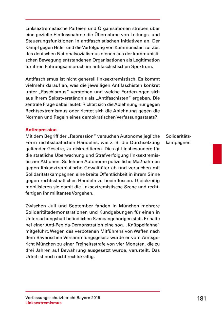 Linksextremistische Parteien und Organisationen streben über eine gezielte Einflussnahme die Übernahme von Leitungs und Steuerungsfunktionen in antifaschistischen Initiativen an. Der Kampf gegen Hitler und die Verfolgung von Kommunisten zur Zeit des deutschen Nationalsozialismus dienen aus der kommunisti schen Bewegung entstandenen Organisationen als Legitimation für ihren Führungsanspruch im antifaschistischen Spektrum. Antifaschismus ist nicht generell linksextremistisch. Es kommt vielmehr darauf an, was die jeweiligen Antifaschisten konkret unter "Faschismus" verstehen und welche Forderungen sich aus ihrem Selbstverständnis als "Antifaschisten" ergeben. Die zentrale Frage dabei lautet: Richtet sich die Ablehnung nur gegen Rechtsextremismus oder richtet sich die Ablehnung gegen die Normen und Regeln eines demokratischen Verfassungsstaats? Antirepression Mit dem Begriff der "Repression" versuchen Autonome jegliche Solidaritäts Form rechtsstaatlichen Handelns, wie z. B. die Durchsetzung kampagnen geltender Gesetze, zu diskreditieren. Dies gilt insbesondere für die staatliche Überwachung und Strafverfolgung linksextremis tischer Aktionen. So lehnen Autonome polizeiliche Maßnahmen gegen linksextremistische Gewalttäter ab und versuchen mit Solidaritätskampagnen eine breite Öffentlichkeit in ihrem Sinne gegen rechtsstaatliches Handeln zu beeinflussen. Gleichzeitig mobilisieren sie damit die linksextremistische Szene und recht fertigen ihr militantes Vorgehen. Zwischen Juli und September fanden in München mehrere Solidaritätsdemonstrationen und Kundgebungen für einen in Untersuchungshaft befindlichen Szeneangehörigen statt. Er hatte bei einer AntiPegidaDemonstration eine sog. "Knüppelfahne" mitgeführt. Wegen des verbotenen Mitführens von Waffen nach dem Bayerischen Versammlungsgesetz wurde er vom Amtsge richt München zu einer Freiheitsstrafe von vier Monaten, die zu drei Jahren auf Bewährung ausgesetzt wurde, verurteilt. Das Urteil ist noch nicht rechtskräftig. Verfassungsschutzbericht Bayern 2015 181 Linksextremismus