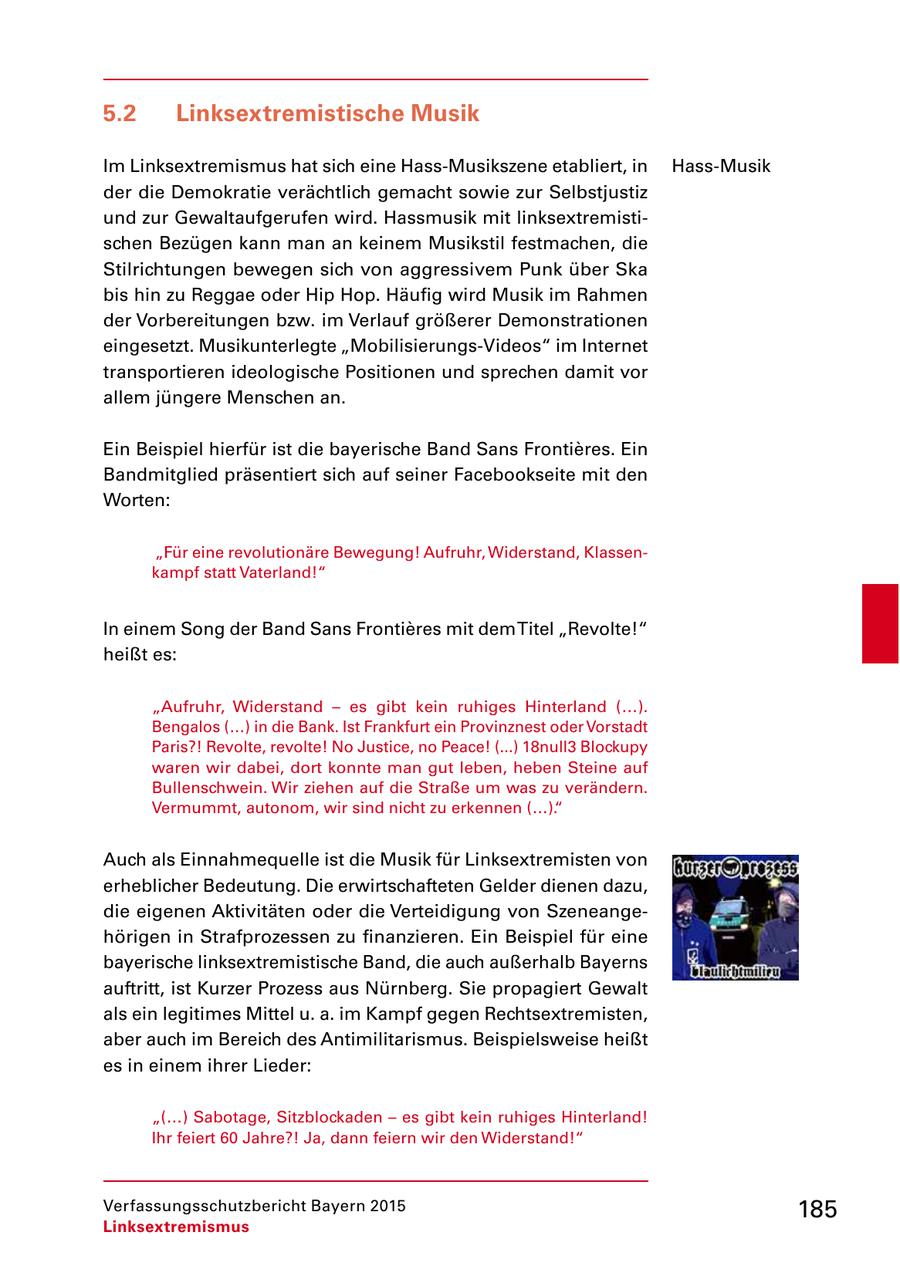 5.2 Linksextremistische Musik Im Linksextremismus hat sich eine HassMusikszene etabliert, in HassMusik der die Demokratie verächtlich gemacht sowie zur Selbstjustiz und zur Gewaltaufgerufen wird. Hassmusik mit linksextremisti schen Bezügen kann man an keinem Musikstil festmachen, die Stilrichtungen bewegen sich von aggressivem Punk über Ska bis hin zu Reggae oder Hip Hop. Häufig wird Musik im Rahmen der Vorbereitungen bzw. im Verlauf größerer Demonstrationen eingesetzt. Musikunterlegte "MobilisierungsVideos" im Internet transportieren ideologische Positionen und sprechen damit vor allem jüngere Menschen an. Ein Beispiel hierfür ist die bayerische Band Sans Frontieres. Ein Bandmitglied präsentiert sich auf seiner Facebookseite mit den Worten: "Für eine revolutionäre Bewegung! Aufruhr, Widerstand, Klassen kampf statt Vaterland!" In einem Song der Band Sans Frontieres mit dem Titel "Revolte!" heißt es: "Aufruhr, Widerstand - es gibt kein ruhiges Hinterland (...). Bengalos (...) in die Bank. Ist Frankfurt ein Provinznest oder Vorstadt Paris?! Revolte, revolte! No Justice, no Peace! (...) 18null3 Blockupy waren wir dabei, dort konnte man gut leben, heben Steine auf Bullenschwein. Wir ziehen auf die Straße um was zu verändern. Vermummt, autonom, wir sind nicht zu erkennen (...)." Auch als Einnahmequelle ist die Musik für Linksextremisten von erheblicher Bedeutung. Die erwirtschafteten Gelder dienen dazu, die eigenen Aktivitäten oder die Verteidigung von Szeneange hörigen in Strafprozessen zu finanzieren. Ein Beispiel für eine bayerische linksextremistische Band, die auch außerhalb Bayerns auftritt, ist Kurzer Prozess aus Nürnberg. Sie propagiert Gewalt als ein legitimes Mittel u. a. im Kampf gegen Rechtsextremisten, aber auch im Bereich des Antimilitarismus. Beispielsweise heißt es in einem ihrer Lieder: "(...) Sabotage, Sitzblockaden - es gibt kein ruhiges Hinterland! Ihr feiert 60 Jahre?! Ja, dann feiern wir den Widerstand!" Verfassungsschutzbericht Bayern 2015 185 Linksextremismus