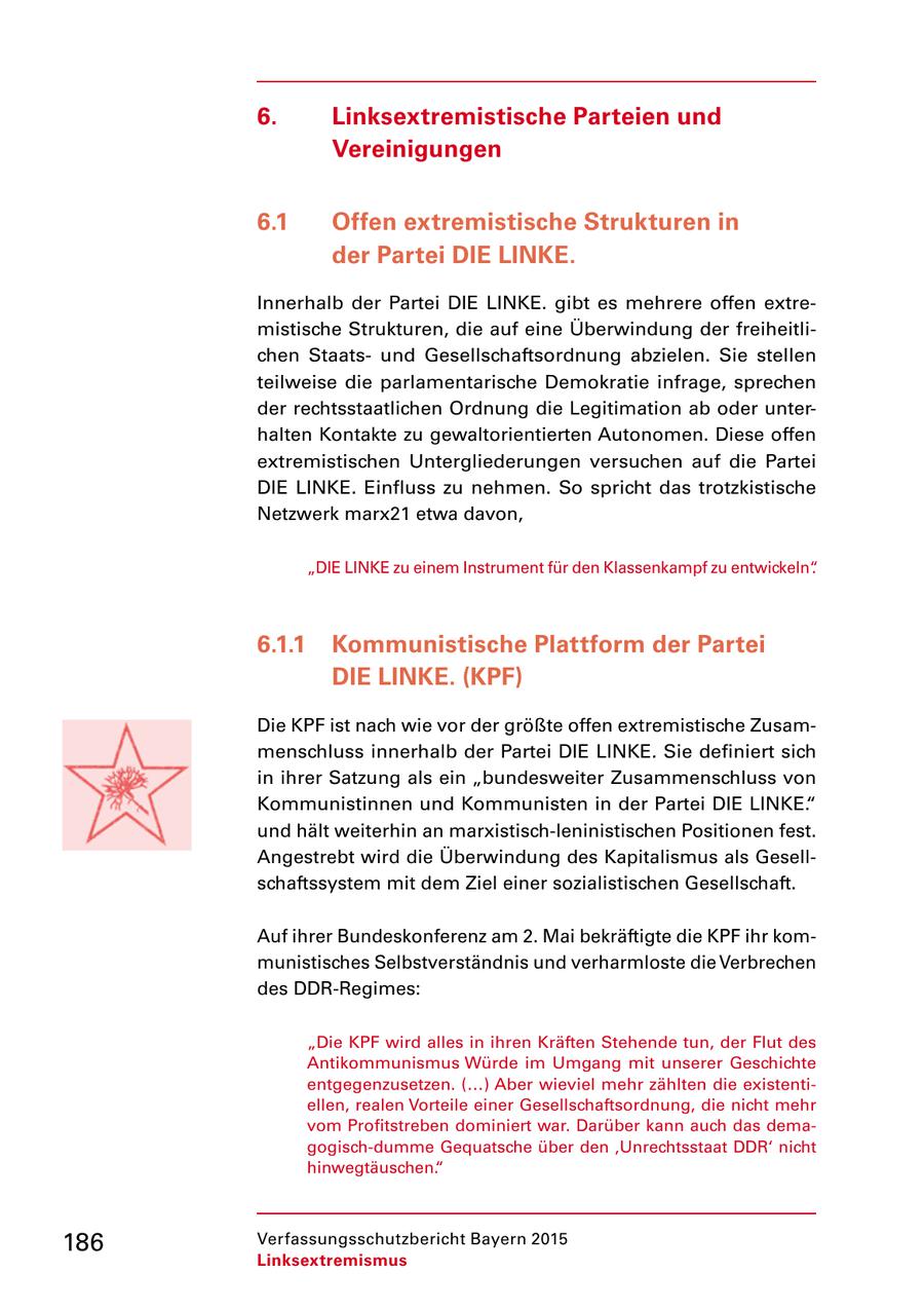 6. Linksextremistische Parteien und Vereinigungen 6.1 Offen extremistische Strukturen in der Partei DIE LINKE. Innerhalb der Partei DIE LINKE. gibt es mehrere offen extre mistische Strukturen, die auf eine Überwindung der freiheitli chen Staats und Gesellschaftsordnung abzielen. Sie stellen teilweise die parlamentarische Demokratie infrage, sprechen der rechtsstaatlichen Ordnung die Legitimation ab oder unter halten Kontakte zu gewaltorientierten Autonomen. Diese offen extremistischen Untergliederungen versuchen auf die Partei DIE LINKE. Einfluss zu nehmen. So spricht das trotzkistische Netzwerk marx21 etwa davon, "DIE LINKE zu einem Instrument für den Klassenkampf zu entwickeln". 6.1.1 Kommunistische Plattform der Partei DIE LINKE. (KPF) Die KPF ist nach wie vor der größte offen extremistische Zusam menschluss innerhalb der Partei DIE LINKE. Sie definiert sich in ihrer Satzung als ein "bundesweiter Zusammenschluss von Kommunistinnen und Kommunisten in der Partei DIE LINKE." und hält weiterhin an marxistischleninistischen Positionen fest. Angestrebt wird die Überwindung des Kapitalismus als Gesell schaftssystem mit dem Ziel einer sozialistischen Gesellschaft. Auf ihrer Bundeskonferenz am 2. Mai bekräftigte die KPF ihr kom munistisches Selbstverständnis und verharmloste die Verbrechen des DDRRegimes: "Die KPF wird alles in ihren Kräften Stehende tun, der Flut des Antikommunismus Würde im Umgang mit unserer Geschichte entgegenzusetzen. (...) Aber wieviel mehr zählten die existenti ellen, realen Vorteile einer Gesellschaftsordnung, die nicht mehr vom Profitstreben dominiert war. Darüber kann auch das dema gogischdumme Gequatsche über den 'Unrechtsstaat DDR' nicht hinwegtäuschen." 186 Verfassungsschutzbericht Bayern 2015 Linksextremismus