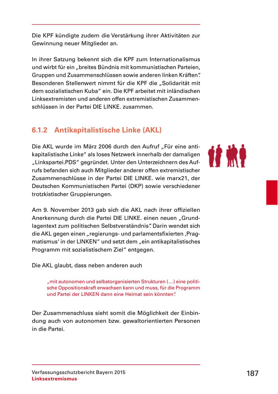 Die KPF kündigte zudem die Verstärkung ihrer Aktivitäten zur Gewinnung neuer Mitglieder an. In ihrer Satzung bekennt sich die KPF zum Internationalismus und wirbt für ein "breites Bündnis mit kommunistischen Parteien, Gruppen und Zusammenschlüssen sowie anderen linken Kräften". Besonderen Stellenwert nimmt für die KPF die "Solidarität mit dem sozialistischen Kuba" ein. Die KPF arbeitet mit inländischen Linksextremisten und anderen offen extremistischen Zusammen schlüssen in der Partei DIE LINKE. zusammen. 6.1.2 Antikapitalistische Linke (AKL) Die AKL wurde im März 2006 durch den Aufruf "Für eine anti kapitalistische Linke" als loses Netzwerk innerhalb der damaligen "Linkspartei.PDS" gegründet. Unter den Unterzeichnern des Auf rufs befanden sich auch Mitglieder anderer offen extremistischer Zusammenschlüsse in der Partei DIE LINKE. wie marx21, der Deutschen Kommunistischen Partei (DKP) sowie verschiedener trotzkistischer Gruppierungen. Am 9. November 2013 gab sich die AKL nach ihrer offiziellen Anerkennung durch die Partei DIE LINKE. einen neuen "Grund lagentext zum politischen Selbstverständnis". Darin wendet sich die AKL gegen einen "regierungs und parlamentsfixierten 'Prag matismus' in der LINKEN" und setzt dem "ein antikapitalistisches Programm mit sozialistischem Ziel" entgegen. Die AKL glaubt, dass neben anderen auch "mit autonomen und selbstorganisierten Strukturen (...) eine politi sche Oppositionskraft erwachsen kann und muss, für die Programm und Partei der LINKEN dann eine Heimat sein könnten". Der Zusammenschluss sieht somit die Möglichkeit der Einbin dung auch von autonomen bzw. gewaltorientierten Personen in die Partei. Verfassungsschutzbericht Bayern 2015 187 Linksextremismus