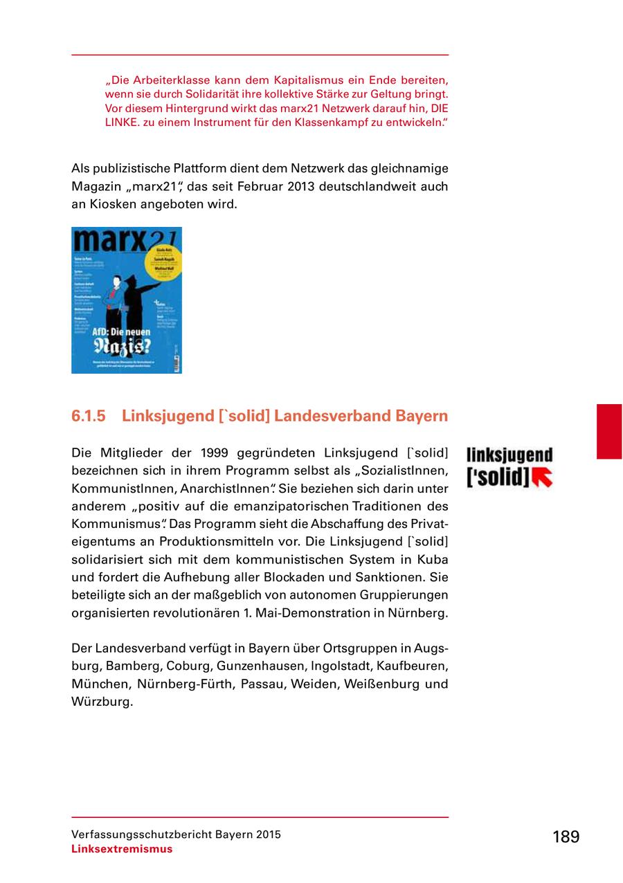 "Die Arbeiterklasse kann dem Kapitalismus ein Ende bereiten, wenn sie durch Solidarität ihre kollektive Stärke zur Geltung bringt. Vor diesem Hintergrund wirkt das marx21 Netzwerk darauf hin, DIE LINKE. zu einem Instrument für den Klassenkampf zu entwickeln." Als publizistische Plattform dient dem Netzwerk das gleichnamige Magazin "marx21", das seit Februar 2013 deutschlandweit auch an Kiosken angeboten wird. 6.1.5 Linksjugend ['solid] Landesverband Bayern Die Mitglieder der 1999 gegründeten Linksjugend ['solid] bezeichnen sich in ihrem Programm selbst als "SozialistInnen, KommunistInnen, AnarchistInnen". Sie beziehen sich darin unter anderem "positiv auf die emanzipatorischen Traditionen des Kommunismus". Das Programm sieht die Abschaffung des Privat eigentums an Produktionsmitteln vor. Die Linksjugend ['solid] solidarisiert sich mit dem kommunistischen System in Kuba und fordert die Aufhebung aller Blockaden und Sanktionen. Sie beteiligte sich an der maßgeblich von autonomen Gruppierungen organisierten revolutionären 1. MaiDemonstration in Nürnberg. Der Landesverband verfügt in Bayern über Ortsgruppen in Augs burg, Bamberg, Coburg, Gunzenhausen, Ingolstadt, Kaufbeuren, München, NürnbergFürth, Passau, Weiden, Weißenburg und Würzburg. Verfassungsschutzbericht Bayern 2015 189 Linksextremismus