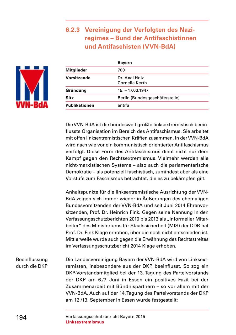 6.2.3 Vereinigung der Verfolgten des Naziregimes - Bund der Antifaschistinnen und Antifaschisten (VVN-BdA) Bayern Mitglieder 700 Vorsitzende Dr. Axel Holz Cornelia Kerth Gründung 15. - 17.03.1947 Sitz Berlin (Bundesgeschäftsstelle) Publikationen antifa Die VVNBdA ist die bundesweit größte linksextremistisch beein flusste Organisation im Bereich des Antifaschismus. Sie arbeitet mit offen linksextremistischen Kräften zusammen. In der VVNBdA wird nach wie vor ein kommunistisch orientierter Antifaschismus verfolgt. Diese Form des Antifaschismus dient nicht nur dem Kampf gegen den Rechtsextremismus. Vielmehr werden alle nichtmarxistischen Systeme - also auch die parlamentarische Demokratie - als potenziell faschistisch, zumindest aber als eine Vorstufe zum Faschismus betrachtet, die es zu bekämpfen gilt. Anhaltspunkte für die linksextremistische Ausrichtung der VVN BdA zeigen sich immer wieder in Äußerungen des ehemaligen Bundesvorsitzenden der VVNBdA und seit Juni 2014 Ehrenvor sitzenden, Prof. Dr. Heinrich Fink. Gegen seine Nennung in den Verfassungsschutzberichten 2010 bis 2013 als "informeller Mitar beiter" des Ministeriums für Staatssicherheit (MfS) der DDR hat Prof. Dr. Fink Klage erhoben, über die noch nicht entschieden ist. Mittlerweile wurde auch gegen die Erwähnung des Rechtsstreites im Verfassungsschutzbericht 2014 Klage erhoben. Beeinflussung Die Landesvereinigung Bayern der VVNBdA wird von Linksext durch die DKP remisten, insbesondere aus der DKP, beeinflusst. So zog ein DKPVorstandsmitglied bei der 13. Tagung des Parteivorstands der DKP am 6./7. Juni in Essen ein positives Fazit bei der Zusammenarbeit mit Bündnispartnern - so vor allem mit der VVNBdA. Auch auf der 14. Tagung des Parteivorstands der DKP am 12./13. September in Essen wurde festgestellt: 194 Verfassungsschutzbericht Bayern 2015 Linksextremismus