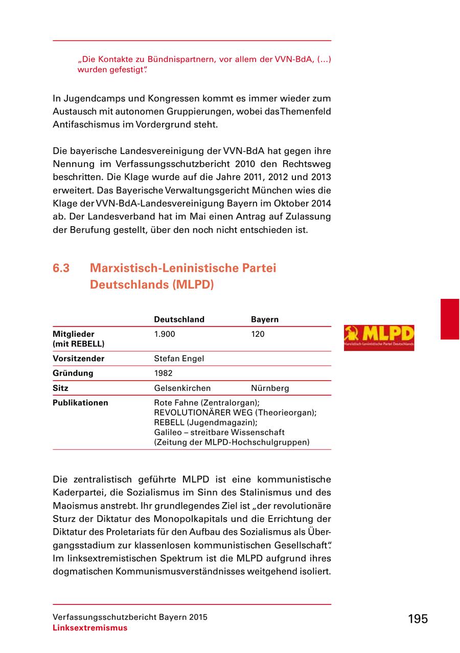 "Die Kontakte zu Bündnispartnern, vor allem der VVNBdA, (...) wurden gefestigt". In Jugendcamps und Kongressen kommt es immer wieder zum Austausch mit autonomen Gruppierungen, wobei das Themenfeld Antifaschismus im Vordergrund steht. Die bayerische Landesvereinigung der VVNBdA hat gegen ihre Nennung im Verfassungsschutzbericht 2010 den Rechtsweg beschritten. Die Klage wurde auf die Jahre 2011, 2012 und 2013 erweitert. Das Bayerische Verwaltungsgericht München wies die Klage der VVNBdALandesvereinigung Bayern im Oktober 2014 ab. Der Landesverband hat im Mai einen Antrag auf Zulassung der Berufung gestellt, über den noch nicht entschieden ist. 6.3 Marxistisch-Leninistische Partei Deutschlands (MLPD) Deutschland Bayern Mitglieder 1.900 120 (mit REBELL) Vorsitzender Stefan Engel Gründung 1982 Sitz Gelsenkirchen Nürnberg Publikationen Rote Fahne (Zentralorgan); REVOLUTIONÄRER WEG (Theorieorgan); REBELL (Jugendmagazin); Galileo - streitbare Wissenschaft (Zeitung der MLPDHochschulgruppen) Die zentralistisch geführte MLPD ist eine kommunistische Kaderpartei, die Sozialismus im Sinn des Stalinismus und des Maoismus anstrebt. Ihr grundlegendes Ziel ist "der revolutionäre Sturz der Diktatur des Monopolkapitals und die Errichtung der Diktatur des Proletariats für den Aufbau des Sozialismus als Über gangsstadium zur klassenlosen kommunistischen Gesellschaft". Im linksextremistischen Spektrum ist die MLPD aufgrund ihres dogmatischen Kommunismusverständnisses weitgehend isoliert. Verfassungsschutzbericht Bayern 2015 195 Linksextremismus