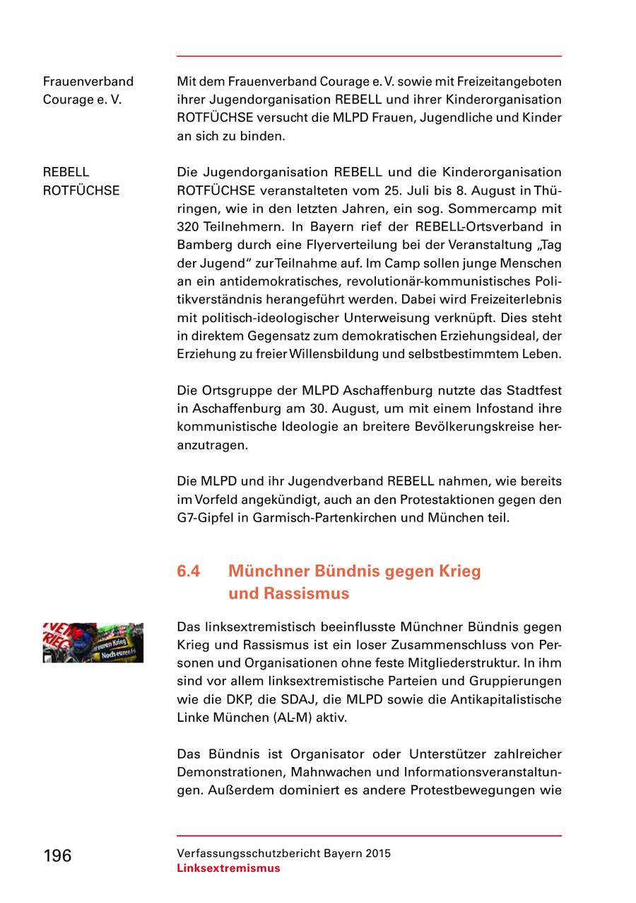 Frauenverband Mit dem Frauenverband Courage e. V. sowie mit Freizeitangeboten Courage e. V. ihrer Jugendorganisation REBELL und ihrer Kinderorganisation ROTFÜCHSE versucht die MLPD Frauen, Jugendliche und Kinder an sich zu binden. REBELL Die Jugendorganisation REBELL und die Kinderorganisation ROTFÜCHSE ROTFÜCHSE veranstalteten vom 25. Juli bis 8. August in Thü ringen, wie in den letzten Jahren, ein sog. Sommercamp mit 320 Teilnehmern. In Bayern rief der REBELLOrtsverband in Bamberg durch eine Flyerverteilung bei der Veranstaltung "Tag der Jugend" zur Teilnahme auf. Im Camp sollen junge Menschen an ein antidemokratisches, revolutionärkommunistisches Poli tikverständnis herangeführt werden. Dabei wird Freizeiterlebnis mit politischideologischer Unterweisung verknüpft. Dies steht in direktem Gegensatz zum demokratischen Erziehungsideal, der Erziehung zu freier Willensbildung und selbstbestimmtem Leben. Die Ortsgruppe der MLPD Aschaffenburg nutzte das Stadtfest in Aschaffenburg am 30. August, um mit einem Infostand ihre kommunistische Ideologie an breitere Bevölkerungskreise her anzutragen. Die MLPD und ihr Jugendverband REBELL nahmen, wie bereits im Vorfeld angekündigt, auch an den Protestaktionen gegen den G7Gipfel in GarmischPartenkirchen und München teil. 6.4 Münchner Bündnis gegen Krieg und Rassismus Das linksextremistisch beeinflusste Münchner Bündnis gegen Krieg und Rassismus ist ein loser Zusammenschluss von Per sonen und Organisationen ohne feste Mitgliederstruktur. In ihm sind vor allem linksextremistische Parteien und Gruppierungen wie die DKP, die SDAJ, die MLPD sowie die Antikapitalistische Linke München (ALM) aktiv. Das Bündnis ist Organisator oder Unterstützer zahlreicher Demonstrationen, Mahnwachen und Informationsveranstaltun gen. Außerdem dominiert es andere Protestbewegungen wie 196 Verfassungsschutzbericht Bayern 2015 Linksextremismus