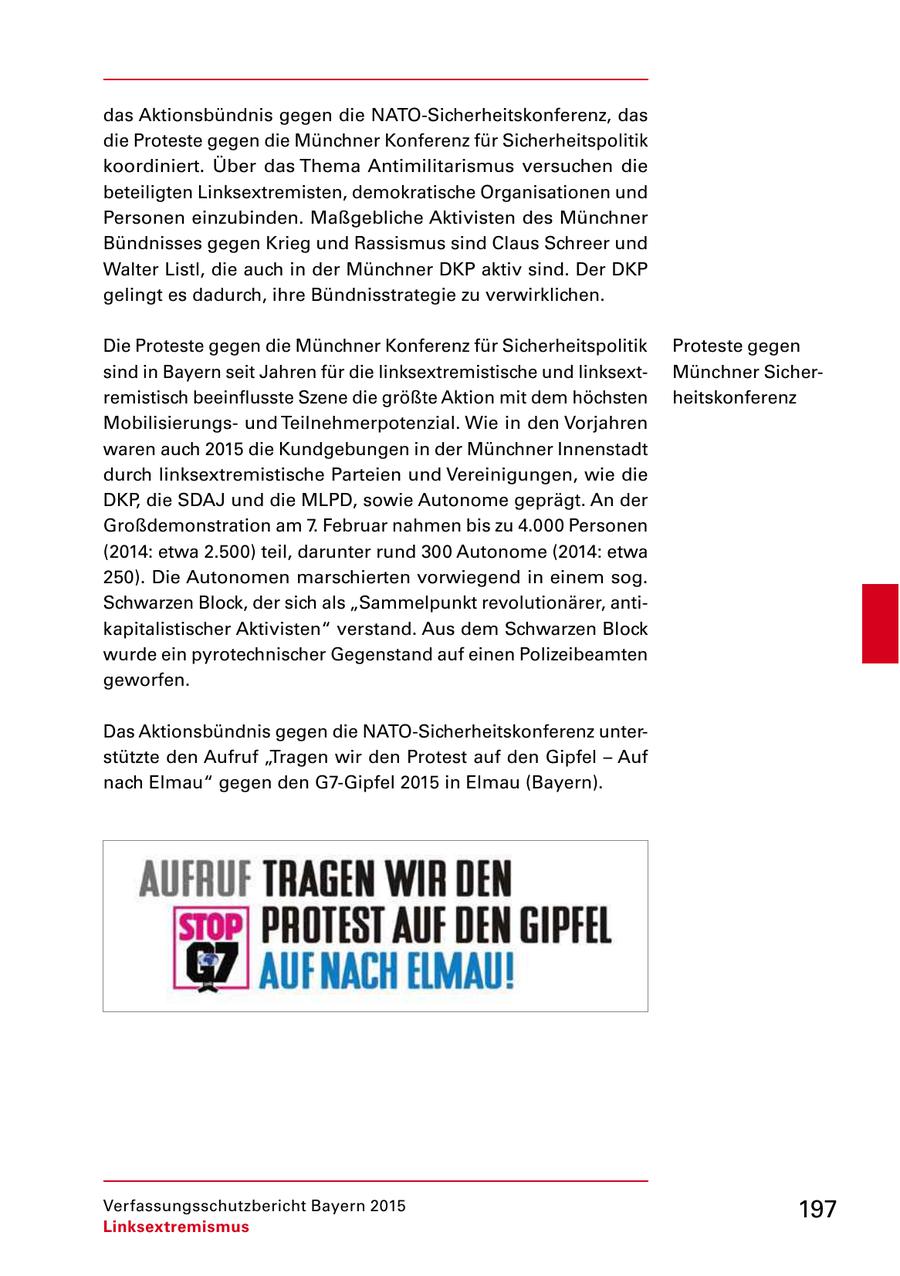 das Aktionsbündnis gegen die NATOSicherheitskonferenz, das die Proteste gegen die Münchner Konferenz für Sicherheitspolitik koordiniert. Über das Thema Antimilitarismus versuchen die beteiligten Linksextremisten, demokratische Organisationen und Personen einzubinden. Maßgebliche Aktivisten des Münchner Bündnisses gegen Krieg und Rassismus sind Claus Schreer und Walter Listl, die auch in der Münchner DKP aktiv sind. Der DKP gelingt es dadurch, ihre Bündnisstrategie zu verwirklichen. Die Proteste gegen die Münchner Konferenz für Sicherheitspolitik Proteste gegen sind in Bayern seit Jahren für die linksextremistische und linksext Münchner Sicher remistisch beeinflusste Szene die größte Aktion mit dem höchsten heitskonferenz Mobilisierungs und Teilnehmerpotenzial. Wie in den Vorjahren waren auch 2015 die Kundgebungen in der Münchner Innenstadt durch linksextremistische Parteien und Vereinigungen, wie die DKP, die SDAJ und die MLPD, sowie Autonome geprägt. An der Großdemonstration am 7. Februar nahmen bis zu 4.000 Personen (2014: etwa 2.500) teil, darunter rund 300 Autonome (2014: etwa 250). Die Autonomen marschierten vorwiegend in einem sog. Schwarzen Block, der sich als "Sammelpunkt revolutionärer, anti kapitalistischer Aktivisten" verstand. Aus dem Schwarzen Block wurde ein pyrotechnischer Gegenstand auf einen Polizeibeamten geworfen. Das Aktionsbündnis gegen die NATOSicherheitskonferenz unter stützte den Aufruf "Tragen wir den Protest auf den Gipfel - Auf nach Elmau" gegen den G7Gipfel 2015 in Elmau (Bayern). Verfassungsschutzbericht Bayern 2015 197 Linksextremismus
