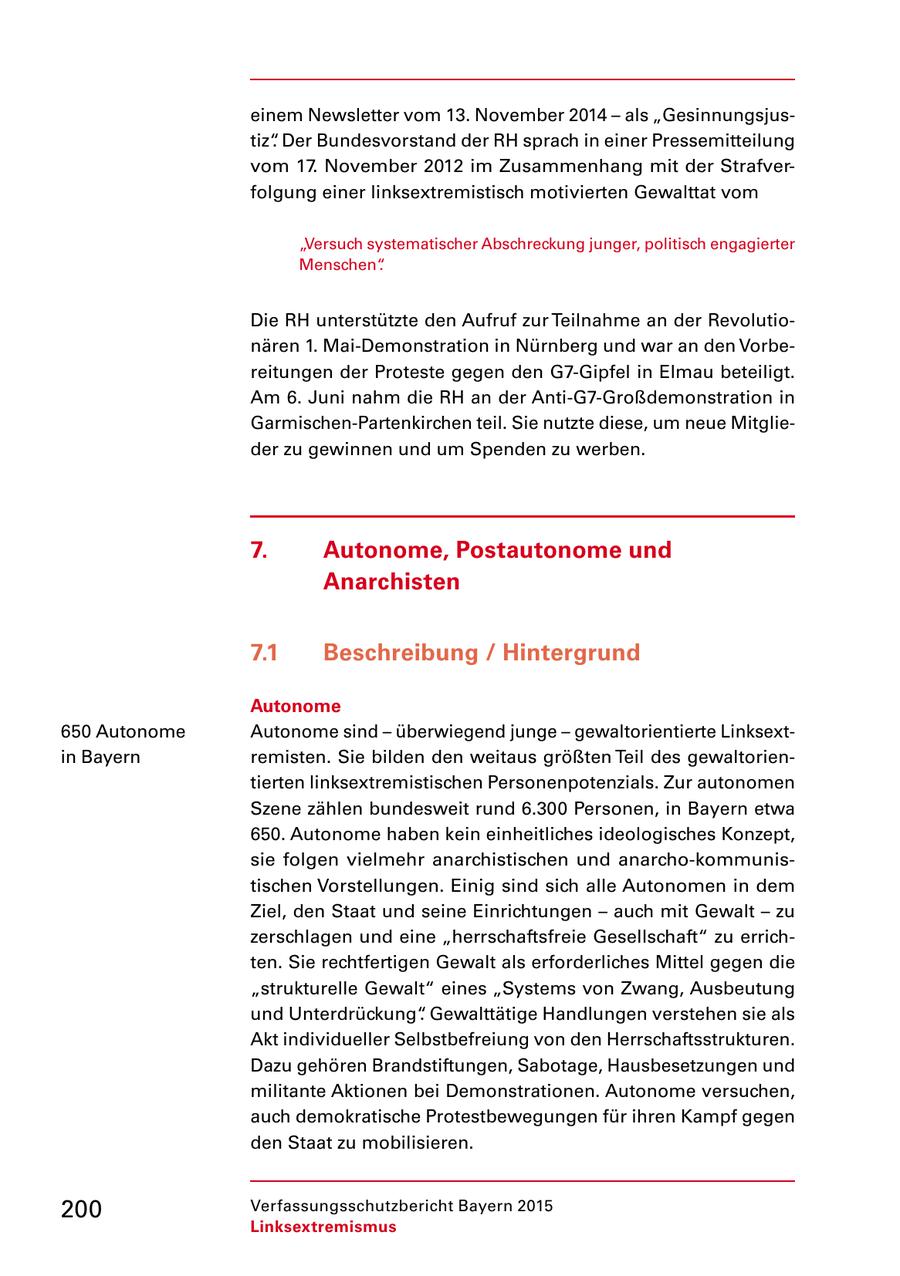 einem Newsletter vom 13. November 2014 - als "Gesinnungsjus tiz". Der Bundesvorstand der RH sprach in einer Pressemitteilung vom 17. November 2012 im Zusammenhang mit der Strafver folgung einer linksextremistisch motivierten Gewalttat vom "Versuch systematischer Abschreckung junger, politisch engagierter Menschen". Die RH unterstützte den Aufruf zur Teilnahme an der Revolutio nären 1. MaiDemonstration in Nürnberg und war an den Vorbe reitungen der Proteste gegen den G7Gipfel in Elmau beteiligt. Am 6. Juni nahm die RH an der AntiG7Großdemonstration in GarmischenPartenkirchen teil. Sie nutzte diese, um neue Mitglie der zu gewinnen und um Spenden zu werben. 7. Autonome, Postautonome und Anarchisten 7.1 Beschreibung / Hintergrund Autonome 650 Autonome Autonome sind - überwiegend junge - gewaltorientierte Linksext in Bayern remisten. Sie bilden den weitaus größten Teil des gewaltorien tierten linksextremistischen Personenpotenzials. Zur autonomen Szene zählen bundesweit rund 6.300 Personen, in Bayern etwa 650. Autonome haben kein einheitliches ideologisches Konzept, sie folgen vielmehr anarchistischen und anarchokommunis tischen Vorstellungen. Einig sind sich alle Autonomen in dem Ziel, den Staat und seine Einrichtungen - auch mit Gewalt - zu zerschlagen und eine "herrschaftsfreie Gesellschaft" zu errich ten. Sie rechtfertigen Gewalt als erforderliches Mittel gegen die "strukturelle Gewalt" eines "Systems von Zwang, Ausbeutung und Unterdrückung". Gewalttätige Handlungen verstehen sie als Akt individueller Selbstbefreiung von den Herrschaftsstrukturen. Dazu gehören Brandstiftungen, Sabotage, Hausbesetzungen und militante Aktionen bei Demonstrationen. Autonome versuchen, auch demokratische Protestbewegungen für ihren Kampf gegen den Staat zu mobilisieren. 200 Verfassungsschutzbericht Bayern 2015 Linksextremismus