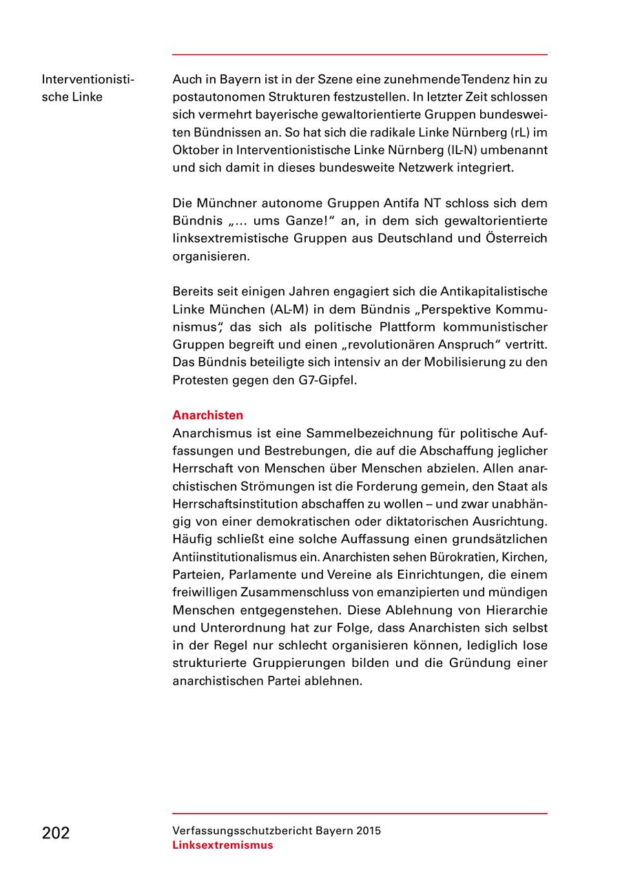 Interventionisti Auch in Bayern ist in der Szene eine zunehmende Tendenz hin zu sche Linke postautonomen Strukturen festzustellen. In letzter Zeit schlossen sich vermehrt bayerische gewaltorientierte Gruppen bundeswei ten Bündnissen an. So hat sich die radikale Linke Nürnberg (rL) im Oktober in Interventionistische Linke Nürnberg (ILN) umbenannt und sich damit in dieses bundesweite Netzwerk integriert. Die Münchner autonome Gruppen Antifa NT schloss sich dem Bündnis "... ums Ganze!" an, in dem sich gewaltorientierte linksextremistische Gruppen aus Deutschland und Österreich organisieren. Bereits seit einigen Jahren engagiert sich die Antikapitalistische Linke München (ALM) in dem Bündnis "Perspektive Kommu nismus", das sich als politische Plattform kommunistischer Gruppen begreift und einen "revolutionären Anspruch" vertritt. Das Bündnis beteiligte sich intensiv an der Mobilisierung zu den Protesten gegen den G7Gipfel. Anarchisten Anarchismus ist eine Sammelbezeichnung für politische Auf fassungen und Bestrebungen, die auf die Abschaffung jeglicher Herrschaft von Menschen über Menschen abzielen. Allen anar chistischen Strömungen ist die Forderung gemein, den Staat als Herrschaftsinstitution abschaffen zu wollen - und zwar unabhän gig von einer demokratischen oder diktatorischen Ausrichtung. Häufig schließt eine solche Auffassung einen grundsätzlichen Antiinstitutionalismus ein. Anarchisten sehen Bürokratien, Kirchen, Parteien, Parlamente und Vereine als Einrichtungen, die einem freiwilligen Zusammenschluss von emanzipierten und mündigen Menschen entgegenstehen. Diese Ablehnung von Hierarchie und Unterordnung hat zur Folge, dass Anarchisten sich selbst in der Regel nur schlecht organisieren können, lediglich lose strukturierte Gruppierungen bilden und die Gründung einer anarchistischen Partei ablehnen. 202 Verfassungsschutzbericht Bayern 2015 Linksextremismus