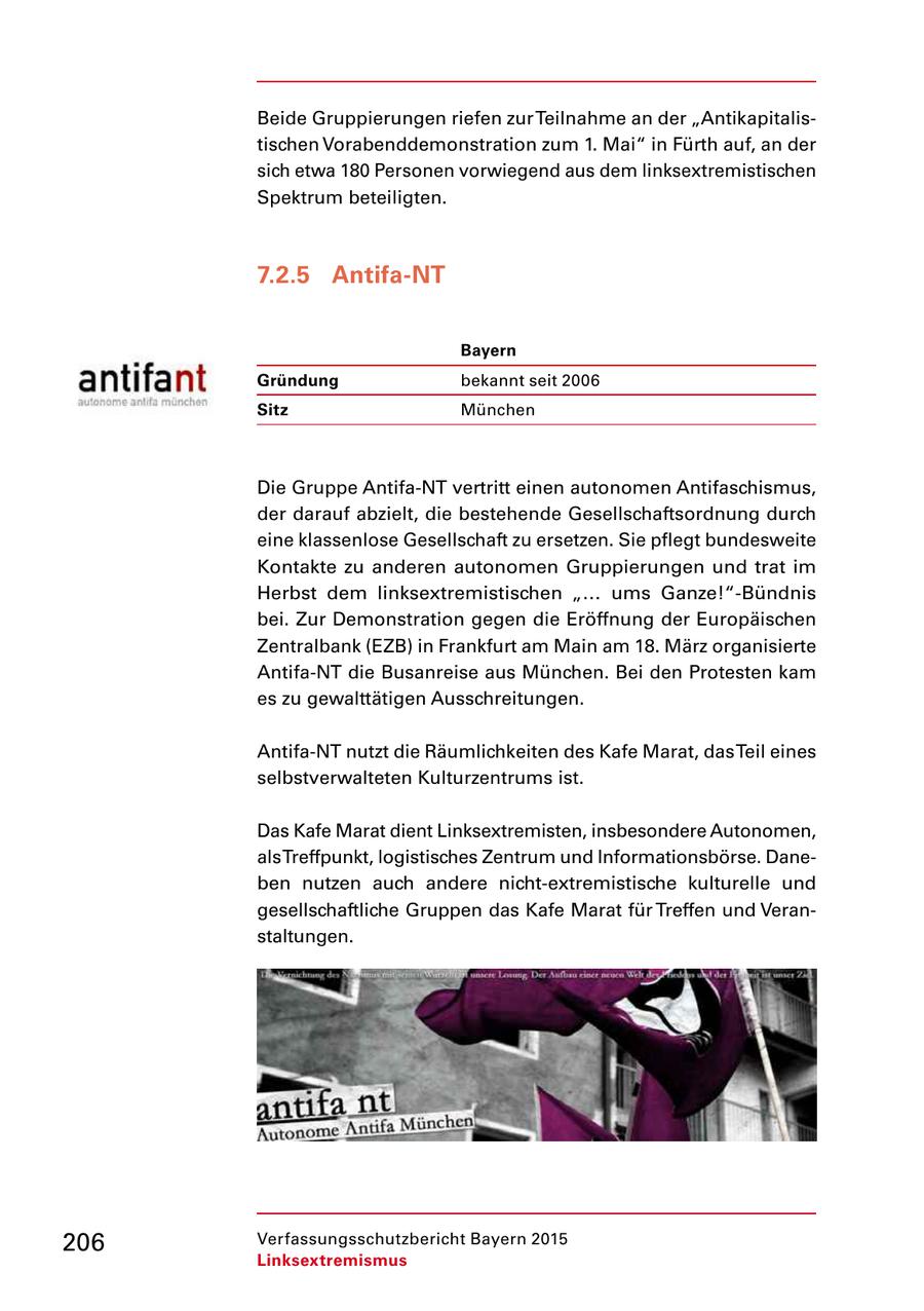 Beide Gruppierungen riefen zur Teilnahme an der "Antikapitalis tischen Vorabenddemonstration zum 1. Mai" in Fürth auf, an der sich etwa 180 Personen vorwiegend aus dem linksextremistischen Spektrum beteiligten. 7.2.5 Antifa-NT Bayern Gründung bekannt seit 2006 Sitz München Die Gruppe AntifaNT vertritt einen autonomen Antifaschismus, der darauf abzielt, die bestehende Gesellschaftsordnung durch eine klassenlose Gesellschaft zu ersetzen. Sie pflegt bundesweite Kontakte zu anderen autonomen Gruppierungen und trat im Herbst dem linksextremistischen "... ums Ganze!"Bündnis bei. Zur Demonstration gegen die Eröffnung der Europäischen Zentralbank (EZB) in Frankfurt am Main am 18. März organisierte AntifaNT die Busanreise aus München. Bei den Protesten kam es zu gewalttätigen Ausschreitungen. AntifaNT nutzt die Räumlichkeiten des Kafe Marat, das Teil eines selbstverwalteten Kulturzentrums ist. Das Kafe Marat dient Linksextremisten, insbesondere Autonomen, als Treffpunkt, logistisches Zentrum und Informationsbörse. Dane ben nutzen auch andere nichtextremistische kulturelle und gesellschaftliche Gruppen das Kafe Marat für Treffen und Veran staltungen. 206 Verfassungsschutzbericht Bayern 2015 Linksextremismus