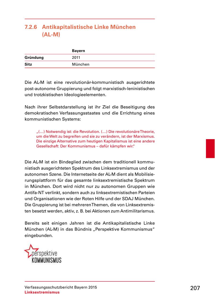 7.2.6 Antikapitalistische Linke München (AL-M) Bayern Gründung 2011 Sitz München Die ALM ist eine revolutionärkommunistisch ausgerichtete postautonome Gruppierung und folgt marxistischleninistischen und trotzkistischen Ideologieelementen. Nach ihrer Selbstdarstellung ist ihr Ziel die Beseitigung des demokratischen Verfassungsstaates und die Errichtung eines kommunistischen Systems: "(...) Notwendig ist: die Revolution. (...) Die revolutionäre Theorie, um die Welt zu begreifen und sie zu verändern, ist der Marxismus. Die einzige Alternative zum heutigen Kapitalismus ist eine andere Gesellschaft: Der Kommunismus - dafür kämpfen wir." Die ALM ist ein Bindeglied zwischen dem traditionell kommu nistisch ausgerichteten Spektrum des Linksextremismus und der autonomen Szene. Die Internetseite der ALM dient als Mobilisie rungsplattform für das gesamte linksextremistische Spektrum in München. Dort wird nicht nur zu autonomen Gruppen wie AntifaNT verlinkt, sondern auch zu linksextremistischen Parteien und Organisationen wie der Roten Hilfe und der SDAJ München. Die Gruppierung ist bei mehreren Themen, die von Linksextremis ten besetzt werden, aktiv, z. B. bei Aktionen zum Antimilitarismus. Bereits seit einigen Jahren ist die Antikapitalistische Linke München (ALM) in das Bündnis "Perspektive Kommunismus" eingebunden. Verfassungsschutzbericht Bayern 2015 207 Linksextremismus