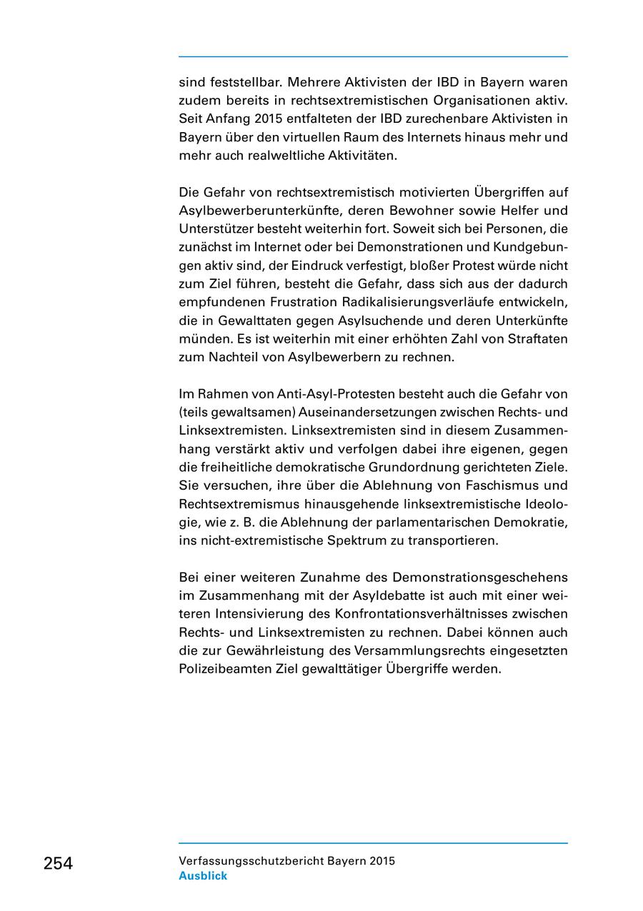 sind feststellbar. Mehrere Aktivisten der IBD in Bayern waren zudem bereits in rechtsextremistischen Organisationen aktiv. Seit Anfang 2015 entfalteten der IBD zurechenbare Aktivisten in Bayern über den virtuellen Raum des Internets hinaus mehr und mehr auch realweltliche Aktivitäten. Die Gefahr von rechtsextremistisch motivierten Übergriffen auf Asylbewerberunterkünfte, deren Bewohner sowie Helfer und Unterstützer besteht weiterhin fort. Soweit sich bei Personen, die zunächst im Internet oder bei Demonstrationen und Kundgebun gen aktiv sind, der Eindruck verfestigt, bloßer Protest würde nicht zum Ziel führen, besteht die Gefahr, dass sich aus der dadurch empfundenen Frustration Radikalisierungsverläufe entwickeln, die in Gewalttaten gegen Asylsuchende und deren Unterkünfte münden. Es ist weiterhin mit einer erhöhten Zahl von Straftaten zum Nachteil von Asylbewerbern zu rechnen. Im Rahmen von AntiAsylProtesten besteht auch die Gefahr von (teils gewaltsamen) Auseinandersetzungen zwischen Rechts und Linksextremisten. Linksextremisten sind in diesem Zusammen hang verstärkt aktiv und verfolgen dabei ihre eigenen, gegen die freiheitliche demokratische Grundordnung gerichteten Ziele. Sie versuchen, ihre über die Ablehnung von Faschismus und Rechtsextremismus hinausgehende linksextremistische Ideolo gie, wie z. B. die Ablehnung der parlamentarischen Demokratie, ins nichtextremistische Spektrum zu transportieren. Bei einer weiteren Zunahme des Demonstrationsgeschehens im Zusammenhang mit der Asyldebatte ist auch mit einer wei teren Intensivierung des Konfrontationsverhältnisses zwischen Rechts und Linksextremisten zu rechnen. Dabei können auch die zur Gewährleistung des Versammlungsrechts eingesetzten Polizeibeamten Ziel gewalttätiger Übergriffe werden. 254 Verfassungsschutzbericht Bayern 2015 Ausblick