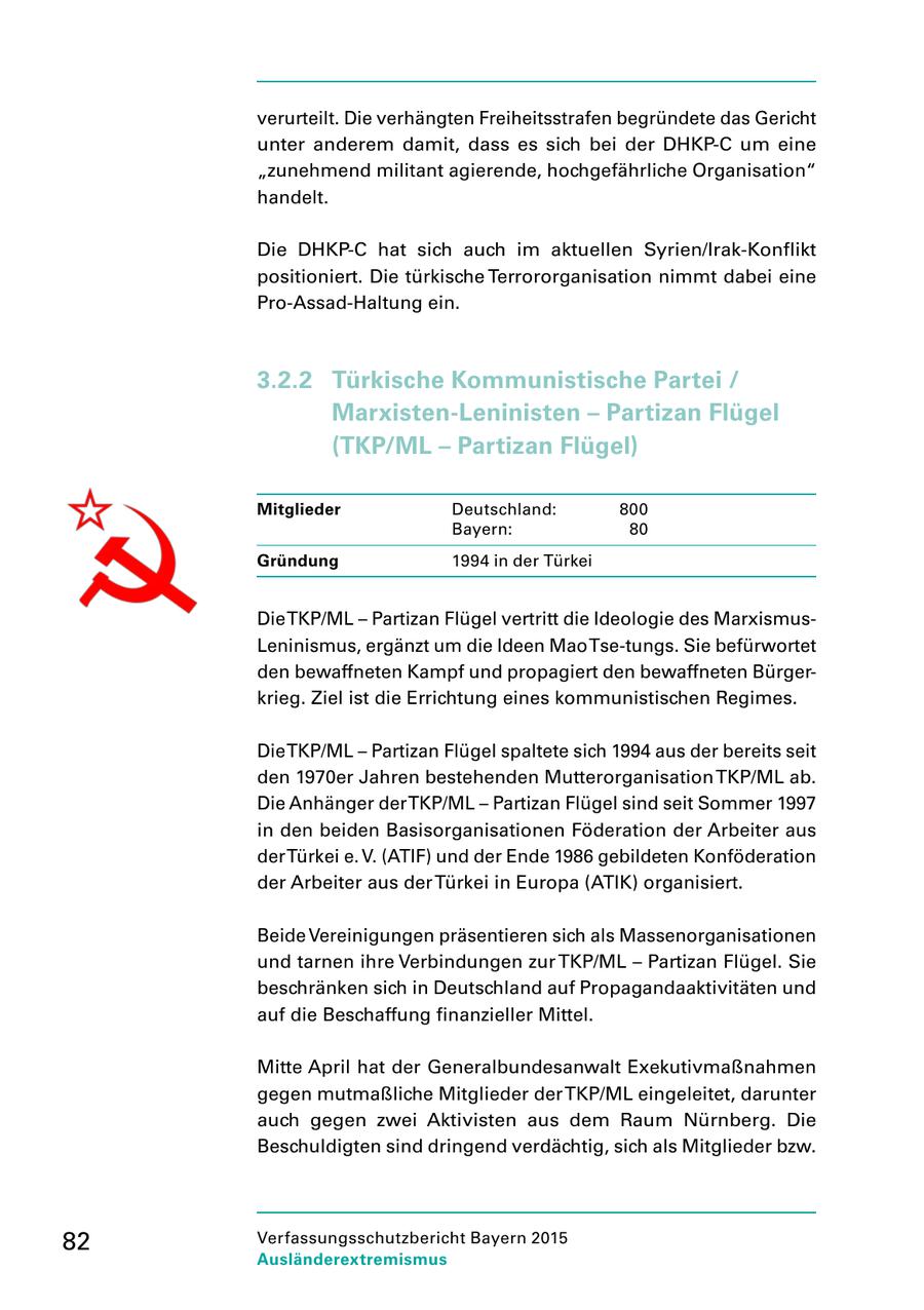 verurteilt. Die verhängten Freiheitsstrafen begründete das Gericht unter anderem damit, dass es sich bei der DHKPC um eine "zunehmend militant agierende, hochgefährliche Organisation" handelt. Die DHKPC hat sich auch im aktuellen Syrien/IrakKonflikt positioniert. Die türkische Terrororganisation nimmt dabei eine ProAssadHaltung ein. 3.2.2 Türkische Kommunistische Partei / Marxisten-Leninisten - Partizan Flügel (TKP/ML - Partizan Flügel) Mitglieder Deutschland: 800 Bayern: 80 Gründung 1994 in der Türkei Die TKP/ML - Partizan Flügel vertritt die Ideologie des Marxismus Leninismus, ergänzt um die Ideen Mao Tsetungs. Sie befürwortet den bewaffneten Kampf und propagiert den bewaffneten Bürger krieg. Ziel ist die Errichtung eines kommunistischen Regimes. Die TKP/ML - Partizan Flügel spaltete sich 1994 aus der bereits seit den 1970er Jahren bestehenden Mutterorganisation TKP/ML ab. Die Anhänger der TKP/ML - Partizan Flügel sind seit Sommer 1997 in den beiden Basisorganisationen Föderation der Arbeiter aus der Türkei e. V. (ATIF) und der Ende 1986 gebildeten Konföderation der Arbeiter aus der Türkei in Europa (ATIK) organisiert. Beide Vereinigungen präsentieren sich als Massenorganisationen und tarnen ihre Verbindungen zur TKP/ML - Partizan Flügel. Sie beschränken sich in Deutschland auf Propagandaaktivitäten und auf die Beschaffung finanzieller Mittel. Mitte April hat der Generalbundesanwalt Exekutivmaßnahmen gegen mutmaßliche Mitglieder der TKP/ML eingeleitet, darunter auch gegen zwei Aktivisten aus dem Raum Nürnberg. Die Beschuldigten sind dringend verdächtig, sich als Mitglieder bzw. 82 Verfassungsschutzbericht Bayern 2015 Ausländerextremismus