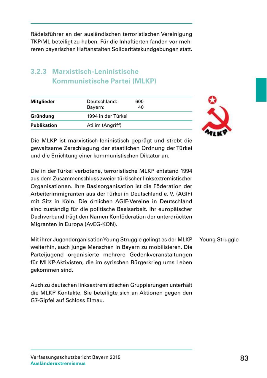 Rädelsführer an der ausländischen terroristischen Vereinigung TKP/ML beteiligt zu haben. Für die Inhaftierten fanden vor meh reren bayerischen Haftanstalten Solidaritätskundgebungen statt. 3.2.3 Marxistisch-Leninistische Kommunistische Partei (MLKP) Mitglieder Deutschland: 600 Bayern: 40 Gründung 1994 in der Türkei Publikation Atilim (Angriff) Die MLKP ist marxistischleninistisch geprägt und strebt die gewaltsame Zerschlagung der staatlichen Ordnung der Türkei und die Errichtung einer kommunistischen Diktatur an. Die in der Türkei verbotene, terroristische MLKP entstand 1994 aus dem Zusammenschluss zweier türkischer linksextremistischer Organisationen. Ihre Basisorganisation ist die Föderation der Arbeiterimmigranten aus der Türkei in Deutschland e. V. (AGIF) mit Sitz in Köln. Die örtlichen AGIFVereine in Deutschland sind zuständig für die politische Basisarbeit. Ihr europäischer Dachverband trägt den Namen Konföderation der unterdrückten Migranten in Europa (AvEGKON). Mit ihrer Jugendorganisation Young Struggle gelingt es der MLKP Young Struggle weiterhin, auch junge Menschen in Bayern zu mobilisieren. Die Parteijugend organisierte mehrere Gedenkveranstaltungen für MLKPAktivisten, die im syrischen Bürgerkrieg ums Leben gekommen sind. Auch zu deutschen linksextremistischen Gruppierungen unterhält die MLKP Kontakte. Sie beteiligte sich an Aktionen gegen den G7Gipfel auf Schloss Elmau. Verfassungsschutzbericht Bayern 2015 83 Ausländerextremismus