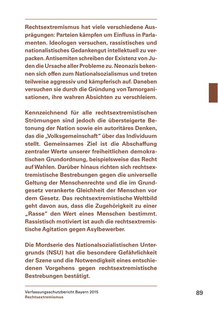 Rechtsextremismus hat viele verschiedene Ausprägungen: Parteien kämpfen um Einfluss in Parlamenten. Ideologen versuchen, rassistisches und nationalistisches Gedankengut intellektuell zu verpacken. Antisemiten schreiben der Existenz von Juden die Ursache aller Probleme zu. Neonazis bekennen sich offen zum Nationalsozialismus und treten teilweise aggressiv und kämpferisch auf. Daneben versuchen sie durch die Gründung von Tarnorganisationen, ihre wahren Absichten zu verschleiern. Kennzeichnend für alle rechtsextremistischen Strömungen sind jedoch die übersteigerte Betonung der Nation sowie ein autoritäres Denken, das die "Volksgemeinschaft" über das Individuum stellt. Gemeinsames Ziel ist die Abschaffung zentraler Werte unserer freiheitlichen demokratischen Grundordnung, beispielsweise das Recht auf Wahlen. Darüber hinaus richten sich rechtsextremistische Bestrebungen gegen die universelle Geltung der Menschenrechte und die im Grundgesetz verankerte Gleichheit der Menschen vor dem Gesetz. Das rechtsextremistische Weltbild geht davon aus, dass die Zugehörigkeit zu einer "Rasse" den Wert eines Menschen bestimmt. Rassistisch motiviert ist auch die rechtsextremistische Agitation gegen Asylbewerber. Die Mordserie des Nationalsozialistischen Untergrunds (NSU) hat die besondere Gefährlichkeit der Szene und die Notwendigkeit eines entschiedenen Vorgehens gegen rechtsextremistische Bestrebungen bestätigt. Verfassungsschutzbericht Bayern 2015 89 Rechtsextremismus